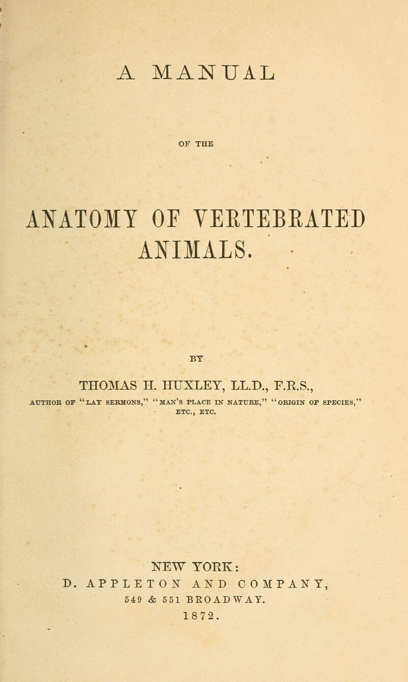 A MANUAL OF THE ANATOMY OF YERTEBRATED ANIMALS. BT THOMAS H. HUXLEY, LL.D., F.K.S., AUTHOB OF liAT SERMONS, MAN'S PLACE IN NATUBE, OEIGIN OP SPECIES, ETC., ETC. KEW YORK: B. APPLETOK AND COMPACT, 54:9 & 551 BEOADWAY. 1872.