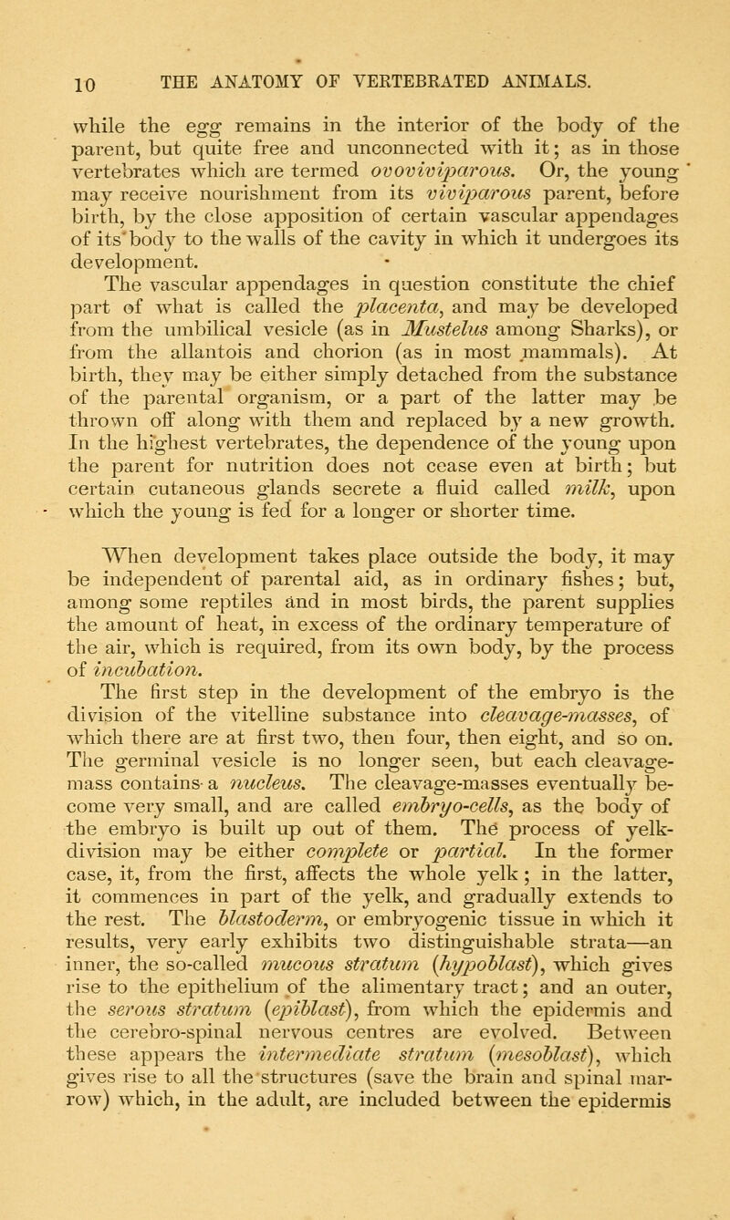 while the egg remains in the interior of the body of the parent, but quite free and unconnected with it; as in those vertebrates which are termed ovovivijyarous. Or, the young may receive nourishment from its viviparous parent, before birth, by the close apposition of certain vascular appendages of its'bodj^ to the walls of the cavity in which it undergoes its development. The vascular appendages in question constitute the chief part of what is called the 7:>^ace?z^a, and may be developed from the umbilical vesicle (as in Mustelus among Sharks), or from the allantois and chorion (as in most mammals). At birth, they may be either simply detached from the substance of the parental organism, or a part of the latter may be thrown off along with them and replaced by a new growth. In the hfghest vertebrates, the dependence of the young upon the parent for nutrition does not cease even at birth; but certain cutaneous glands secrete a fluid called milk^ upon which the young is fed for a longer or shorter time. When development takes place outside the body, it may be independent of parental aid, as in ordinary fishes; but, among some reptiles and in most birds, the parent supplies the amount of heat, in excess of the ordinary temperature of the air, which is required, from its own body, by the process of incubation. The first step in the development of the embryo is the division of the vitelline substance into cleavage-jnasses^ of which there are at first two, then four, then eight, and so on. The germinal vesicle is no longer seen, but each cleavage- mass contains- a nucleus. The cleavage-masses eventually be- come very small, and are called embryo-cells^ as the body of the embryo is built up out of them. The process of yelk- division may be either complete or partial. In the former case, it, from the first, affects the whole yelk; in the latter, it commences in part of the yelk, and gradually extends to the rest. The blastoderm^ or embryogenic tissue in which it results, very early exhibits two distinguishable strata—an inner, the so-called mucous stratum {hypoblast)^ which gives rise to the epithelium of the alimentary tract; and an outer, the serous stratum {epiblast), from w4iich the epidermis and the cerebro-spinal nervous centres are evolved. Between these appears the intermediate stratum (mesoblast), which gives rise to all the structures (save the brain and spinal mar- row) which, in the adult, are included between the epidermis