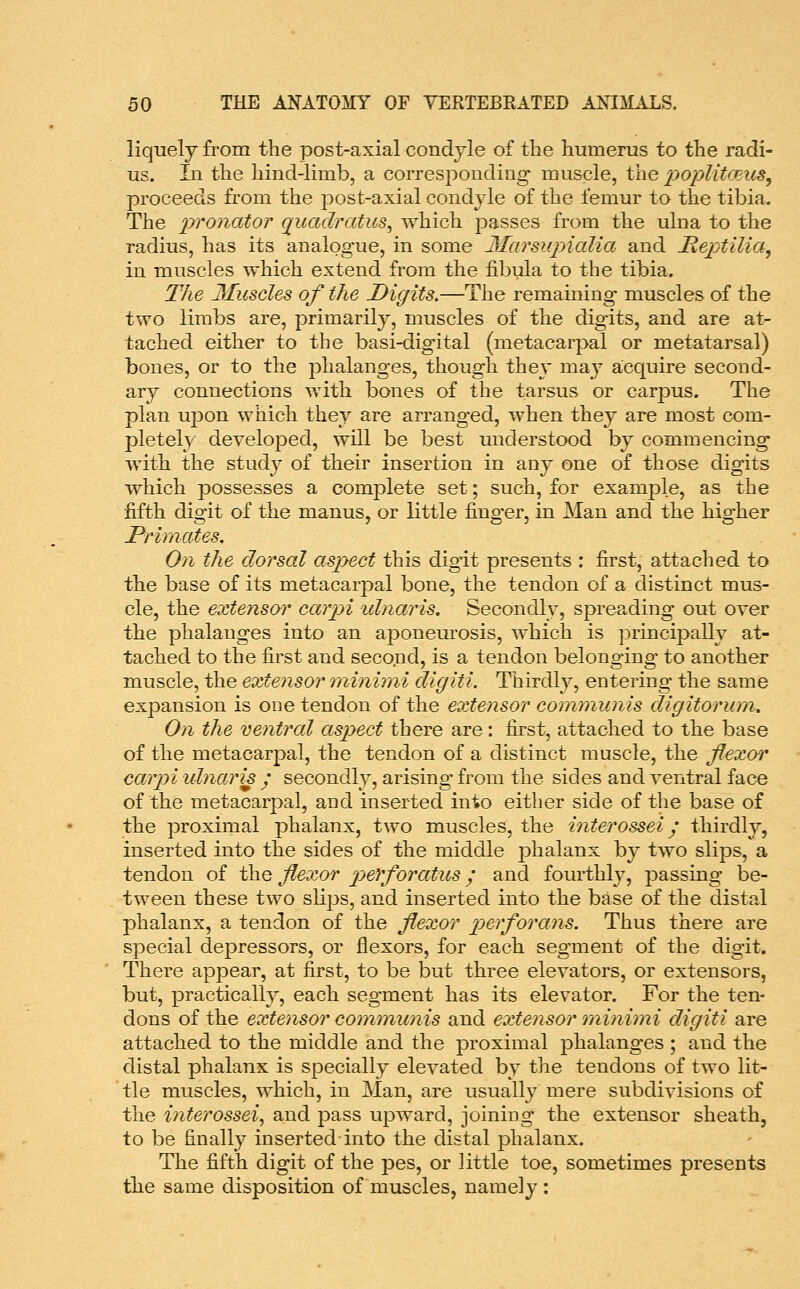 liquely from the post-axial condyle of the humerus to the radi- us. In the hind-limb, a corresponding muscle, the poplitceus, proceeds from the post-axial condyle of the femur to the tibia. The pronator quadratics, which jDasses from the ulna to the radius, has its analogue, in some Marsupialia and Reptilia^ in muscles which extend from the fibula to the tibia. The Muscles of the Digits.—The remaining muscles of the two limbs are, primarily, muscles of the digits, and are at- tached either to the basi-digital (metacarpal or metatarsal) bones, or to the phalanges, though they maj^ acquire second- ary connections with bones of the tarsus or carpus. The plan upon which they are arranged, when they are most com- pletely developed, will be best understood by commencing with the study of their insertion in any one of those digits which possesses a complete set; such, for example, as the fifth digit of the manus, or little finger, in Man and the higher Primates. On the dorsal aspect this digit presents : first, attached to the base of its metacarpal bone, the tendon of a distinct mus- cle, the extensor carpi iilnaris. Secondly, spreading out over the phalanges into an aponeurosis, which is principally at- tached to the first and second, is a tendon belonging to another muscle, the extensor minimi digiti. Thirdly, entering the same expansion is one tendon of the extensor communis digitorum. On the ventral aspect there are: first, attached to the base of the metacarpal, the tendon of a distinct muscle, the flexor carpi ulnar is / secondly, arising from the sides and ventral face of the metacarpal, and inserted into either side of the base of the proximal phalanx, two muscles, the interossei j thirdly, inserted into the sides of the middle jDhalanx by two slips, a tendon of the flexor p)eYforatus; and fourthly, passing be- tween these two sKps, and inserted into the base of the distal phalanx, a tendon of the flexor perforans. Thus there are special depressors, or flexors, for each segment of the digit. There appear, at first, to be but three elevators, or extensors, but, practically, each segment has its elevator. For the ten- dons of the extensor communis and extensor minimi digiti are attached to the middle and the proximal phalanges ; and the distal phalanx is specially elevated by the tendons of two lit- tle muscles, which, in Man, are usually mere subdivisions of the interossei, and pass upward, joining the extensor sheath, to be finally inserted into the distal phalanx. The fifth digit of the pes, or little toe, sometimes presents the same disposition of muscles, namely :