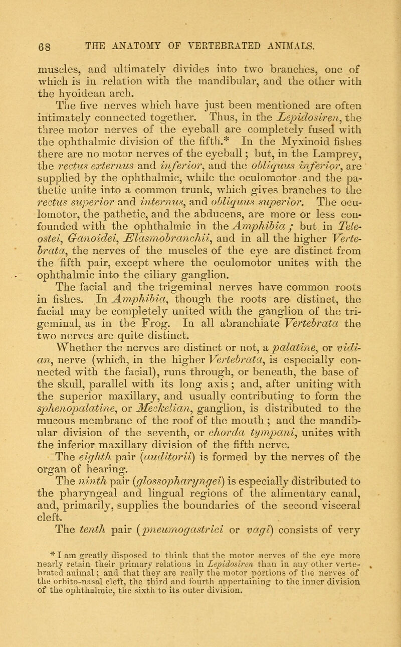 muscles, and ultimately divides into two branches, one of which is in relation with the mandibular, and the other with the hyoidean arch. The five nerves which have just been mentioned are often intimately connected together. Thus, in the Lejndosiren^ the three motor nerves of the eyeball are completely fused with the ophthalmic division of the fifth.* In the Myxinoid fishes there are no motor nerves of the eyeball; but, in tlie Lamprey, the rectus extemus and inferior^ and the ohllquus inferior, are supplied by the ophthalmic, while the oculomotor and the pa- thetic unite into a common trunk, which gives branches to the rectus superior and internus, and ohllquus superior. The ocu- lomotor, the pathetic, and the abducens, are more or less con- founded with the ophthalmic in the Anij^hihia; but in 2He- ostei, Ga?ioicIei, JElasmohranchii, and in all the higher Verte- hrata, the nerves of the muscles of the eye are distinct from the fifth pair, except where the oculomotor unites with the ophthalmic into the ciliary ganglion. The facial and the trigeminal nerves have common roots in fishes. In Amphihia, though the roots are distinct, the facial may be completely united with the ganglion of the tri- geminal, as in the Frog. In all abranchiate Vertehrata the two nerves are quite distinct. Whether the nerves are distinct or not, 2i palatine, or vidi- an, nerve (which, in the higher Vertebrata, is especially con- nected with the facial), runs through, or beneath, the base of the skull, parallel with its long axis ; and, after uniting with the superior maxillary, and usually contributing to form the sphenopcdatine, or Meckelian, ganglion, is distributed to the mucous membrane of the roof of the mouth ; and the mandib- ular division of the seventh, or chorda tynipani, unites with the inferior maxillary division of the fifth nerve. The eighth pair [auditorii) is formed by the nerves of the organ of hearing. The ninth pair {cflossopharyngei) is especially distributed to the pharyngeal and lingual regions of the alimentary canal, and, primarily, supplies the boundaries of the second visceral cleft. The tenth pair {p>neumogastrici or vagi) consists of very *I am 2:reatly disposed to tliink that the motor nerves of the eye more nearly retain their primary rehitions in Lepidosiren than in any other verte- brated animal; and that they are really the motor portions of the nerves of the orhito-nasal cleft, the third and fourth appertaining to the inner division of the ophthalmic, the sixth to its outer division.