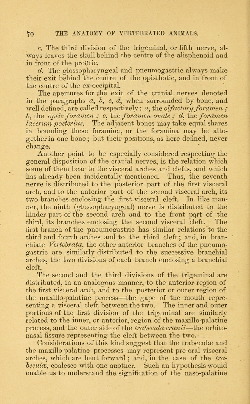 c. The third division of the trigeminal, or fifth nerve, al- ways leaves the skull behind the centre of the alisphenoid and in front of the prootic. d. The glossopharyngeal and pneumogastric always make their exit behind the centre of the opisthotic, and in front of the centre of the ex-occipital. The apertures for the exit of the cranial nerves denoted in the paragraphs a, &, c, c?, when surrounded by bone, and well defined, are called respectively : a, the olfactory foramen j 5, the optic for cmien ; c, the/bra??^e;^ ovale j <:?, \)iiQ foramen laceruyn posterius. The adjacent bones may take equal shares in bounding these foramina, or the foramina may be alto- gether in one bone; but their positions, as here defined, never change. Another point to be especially considered respecting the general disposition of the cranial nerves, is the relation which some of them bear to the visceral arches and clefts, and which has already been incidentally mentioned. Thus, the seventh nerve is distributed to the posterior part of the first visceral arch, and to the anterior part of the second visceral arch, its two branches enclosing the first visceral cleft. In like man- ner, the ninth (glossopharyngeal) nerve is distributed to the hinder part of the second arch and to the front part of the third, its branches enclosing the second visceral cleft. The first branch of the pneumogastric has similar relations to the third and fourth arches and to the third cleft; and, in bran- chiate Vertehrata^ the other anterior branches of the pneumo- gastric are similarly distributed to the successive branchial arches, the two divisions of each branch enclosing a branchial cleft. The second and the third divisions of the trigeminal are distributed, in an analogous manner, to the anterior region of the first visceral arch, and to the posterior or outer region of the maxillo-palatine process—the gape of the mouth repre- senting a visceral cleft between the two. The inner and outer portions of the first division of the trigeminal are similarly related to the inner, or anterior, region of the maxillo-palatine process, and the outer side of the trahecula cranii—the orbito- nasal fissure representing the cleft between the two. Considerations of this kind suo^o-est that the trabeculse and the maxillo-palatine processes may represent pre-oral ^dsceral arches, which are bent forward ; and, in the case of the tra- h&culm, coalesce with one another. Such an hypothesis would enable us to understand the signification of the uaso-palatine
