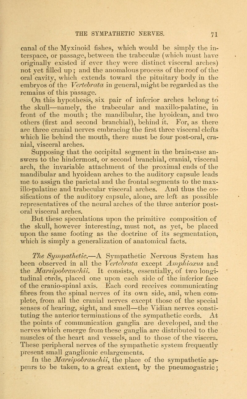 THE SYMPATHETIC NERVES. VI canal of the Myxinoid fishes, which would be simply the in- terspace, or passage, between the trabeculas (which must have originally existed if ever they were distinct visceral arches) not yet filled up; and the anomalous process of the roof of the oral cavity, which extends toward the pituitary body in the embryos of the Vertehrata in general, might be regarded as the remains of this passage. On this hypothesis, six pair of inferior arches belong to the skull—namely, the trabecular and maxillo-palatine, in front of the mouth ; the mandibular, the hj^oidean, and two others (first and second branchial), behind it. For, as there are three cranial nerves embracing the first three visceral clefts which lie behind the mouth, there must be four post-oral, cra- nial, visceral arches. Supposing that the occipital segment in the brain-case an- swers to the hindermost, or second branchial, cranial, visceral arch, the invariable attachment of the proximal ends of the mandibular and hyoidean arches to the auditory capsule leads me to assign the parietal and the frontal segments to the max- illo-palatine and trabecular visceral arches. And thus the os- sifications of the auditory capsule, alone, are left as possible representatives of the neural arches of the three anterior post- oral visceral arches. But these speculations upon the primitive composition of the skull, however interesting, must not, as yet, be placed upon the same footing as the doctrine of its segmentation, which is simply a generalization of anatomical facts. The Sympathetic.—A Sympathetic Nervous System has been observed in all the Vertehrata except Amphioxus and the Marsipohranchii. It consists, essentially, of two longi- tudinal cords, placed one upon each side of the inferior face of the cranio-spinal axis. Each cord receives communicating fibres from the spinal nerves of its own side, and, when com- plete, from all the cranial nerves except those of the special senses of hearing, sight, and smell—the Vidian nerves consti- tuting the anterior terminations of the sympathetic cords. At the points of communication ganglia are developed, and the nerves which emerge from these ganglia are distributed to the muscles of the heart and vessels, and to those of the viscera. These peripheral nerves of the sympathetic system frequently present small ganglionic enlargements. In the MarsipobTanehii^ the place of the sympathetic ap- pears to be taken, to a great extent, by the pneumogastric;