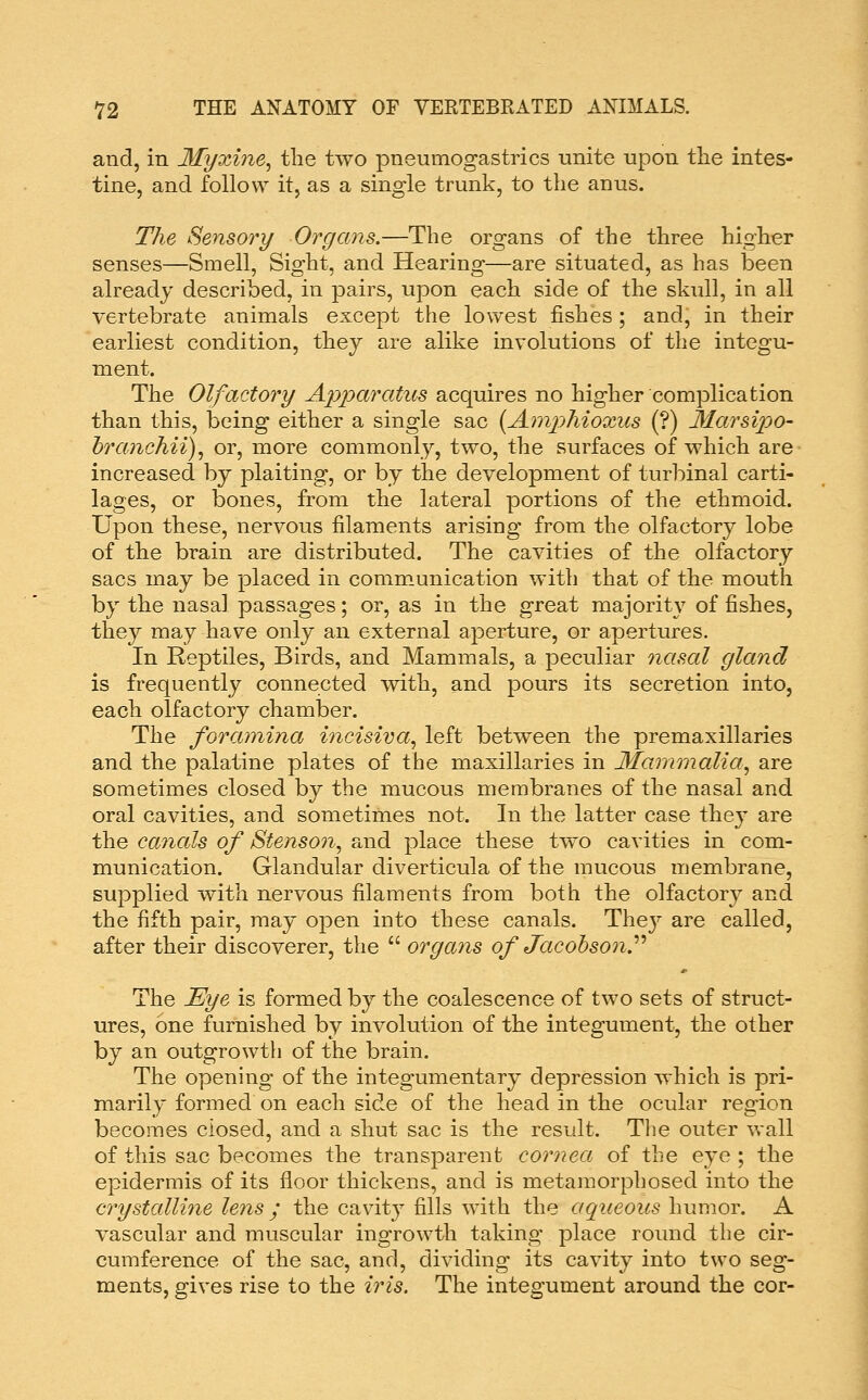 and, in 3fyxine^ the two pneumogastrics unite upon tlie intes- tine, and follow it, as a single trunk, to the anus. The Sensory Organs.—The organs of the three higher senses—Smell, Sight, and Hearing—are situated, as has been already described, in pairs, upon each side of the skull, in all vertebrate animals except the lowest fishes; and, in their earliest condition, they are alike involutions of the integu- ment. The Olfactory Apparatus acquires no higher complication than this, being either a single sac {Ajnphioxiis (?) Marsipo- hranchii)., or, more commonly, two, the surfaces of which are increased by plaiting, or by the development of turbinal carti- lages, or bones, from the lateral portions of the ethmoid. Upon these, nervous filaments arising from the olfactory lobe of the brain are distributed. The cavities of the olfactory sacs may be placed in communication with that of the mouth by the nasal passages; or, as in the great majority of fishes, they may have only an external aperture, or apertures. In Reptiles, Birds, and Mammals, a peculiar nasal gland is frequently connected with, and pours its secretion into, each olfactory chamber. The foramina inciswa^ left between the premaxillaries and the palatine plates of the maxillaries in 3fammalia^ are sometimes closed by the mucous membranes of the nasal and oral cavities, and sometimes not. In the latter case they are the canals of jStenso7i, and place these two cavities in com- munication. Glandular diverticula of the mucous membrane, supplied with nervous filaments from both the olfactory and the fifth pair, may open into these canals. Thej' are called, after their discoverer, the  organs of Jacohson?'' The Eye is formed by the coalescence of two sets of struct- ures, one furnished by involution of the integument, the other by an outgrowth of the brain. The opening of the integumentary depression which is pri- marily formed on each side of the head in the ocular region becomes closed, and a shut sac is the result. The outer wall of this sac becomes the transparent cornea of the eye ; the epidermis of its floor thickens, and is metamorphosed into the crystalline lens ; the cavity fills with the aqueous humor. A vascular and muscular ingrowth taking place roimd the cir- cumference of the sac, and, dividing its cavity into two seg- ments, gives rise to the iris. The integument around the cor-