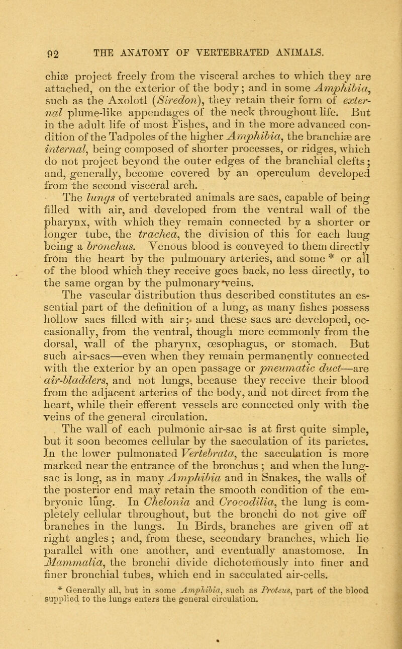 chise project freely from the visceral arches to which they are attached, on the exterior of the body; and in some AinpTiihia^ such as the Axolotl [Slredon)^ they retain their form of exter- nal plume-like appendages of the neck throughout life. But in tlie adult life of most Fishes, and in the more advanced con- dition of the Tadpoles of the higher AmpliiMa^ the branchij^ are internal^ being composed of shorter processes, or ridges, which do not project beyond the outer edges of the branchial clefts; and, generally, become covered by an operculum developed from the second visceral arch. The lungs of vertebrated animals are sacs, capable of being filled with air, and developed from the ventral wall of the pharynx, with which they remain connected by a shorter or longer tube, the trachea^ the division of this for each luug being a bronchus. Venous blood is conveyed to them directly from the heart by the pulmonary arteries, and some * or all of the blood which they receive goes back, no less directly, to the same organ by the pulmonary veins. The vascular distribution thus described constitutes an es- sential part of the definition of a lung, as many fishes possess hollow sacs filled with air ;• and these sacs are developed, oc- casionally, from the ventral, though more commonly from the dorsal, wall of the pharynx, oesophagus, or stomach. But such air-sacs—even when they remain permanently connected with the exterior by an open passage or pnemnatic duct—are air-bladders^ and not lungs, because they receive their blood from the adjacent arteries of the body, and not direct from the heart, while their efi'erent vessels are connected only with the veins of the general circulation. The wall of each pulmonic air-sac is at first quite simple, but it soon becomes cellular by the sacculation of its parietes. In the lower pulmonated Vertehrata^ the sacculation is more marked near the entrance of the bronchus ; and when the lung- sac is long, as in many Amphibia and in Snakes, the walls of the posterior end may retain the smooth condition of the em- bryonic lung. In Chelonia and Crocodilia^ the lung is com- pletely cellular throughout, but the bronchi do not give off branches in the lungs. In Birds, branches are given off at right angles; and, from these, secondary branches, which lie parallel with one another, and eventually anastomose. In Mammalia., the bronchi divide dichotomously into finer and finer bronchial tubes, which end in sacculated air-ceUs. * Generally all, but in some Ampltihia^ such as Proteus^ part of the blood supplied to the lungs enters the general circulation.