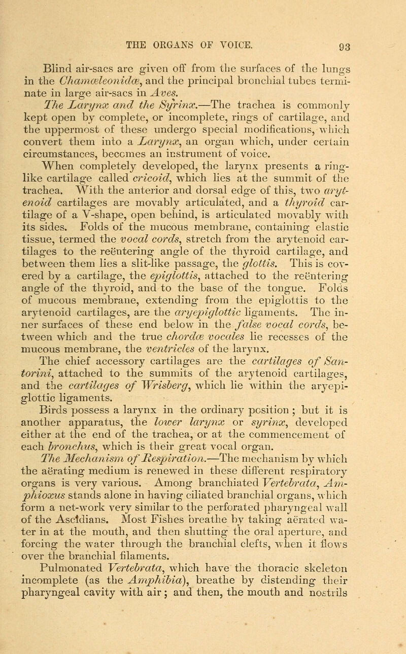 Blind air-sacs are given off from the surfaces of tlie lungs in the Chammleonidce^ and the principal bronchial tubes termi- nate in large air-sacs in Aves. The Larynx and the Syrinx.—The trachea is commonly kept open by complete, or incomplete, rings of cartilage, and the uppermost of these undergo special modifications, which convert them into a Larynx.^ an organ w^hich, under certain circumstances, becomes an instrument of voice. When completely developed, the larynx presents a ring- like cartilage called cricoid., which lies at the summit of the trachea. With the anterior and dorsal edge of this, two aryt- enoid cartilages are movably articulated, and a thyroid car- tilage of a V-shape, open behind, is articulated movably with its sides. Folds of the mucous membrane, containing elastic tissue, termed the vocal cords, stretch from the arytenoid car- tilages to the reentering angle of the thyroid cartilage, and between them lies a slit-like passage, the glottis. This is cov- ered by a cartilage, the epiglottis, attached to the reentering angle of the thyroid, and to the base of the tongue. Folds of mucous membrane, extending from the epiglottis to the arytenoid cartilages, are the aryepiglottic hgaments. The in- ner surfaces of these end belov/ in the false vocal cords, be- tween which and the true chordm voccdes lie recesses of the mucous membrane, the ventricles of the larynx. The chief accessory cartilages are the cartilages of San- torini, attached to the summits of the arytenoid cartilages, and the cartilages of Wrisberg, which lie within the aryepi- glottic ligaments. Birds possess a larynx in the ordinary position ; but it is another apparatus, the lower lary^ix or syrinx, developed either at the end of the trachea, or at the commencement of each bronchus, which is their great vocal organ. The Mechanism of Respiration.—The mechanism by which the aerating medium is renewed in these different respiratory organs is very various. Among branchiated Vertebrata, A7n- phioxus stands alone in having ciliated branchial organs, which form a net-work very similar to the perforated pharyngeal w^all of the Ascldians. Most Fishes breathe by taking aerated wa- ter in at the mouth, and then shutting the Oral aperture, and forcing the w-ater through the branchial clefts, when it flows over the branchial filaments. Pulmonated Vertebrata, which have the thoracic skeleton incomplete (as the Amphibia), breathe by distending their pharyngeal cavity with air j and then, the mouth and nostrils