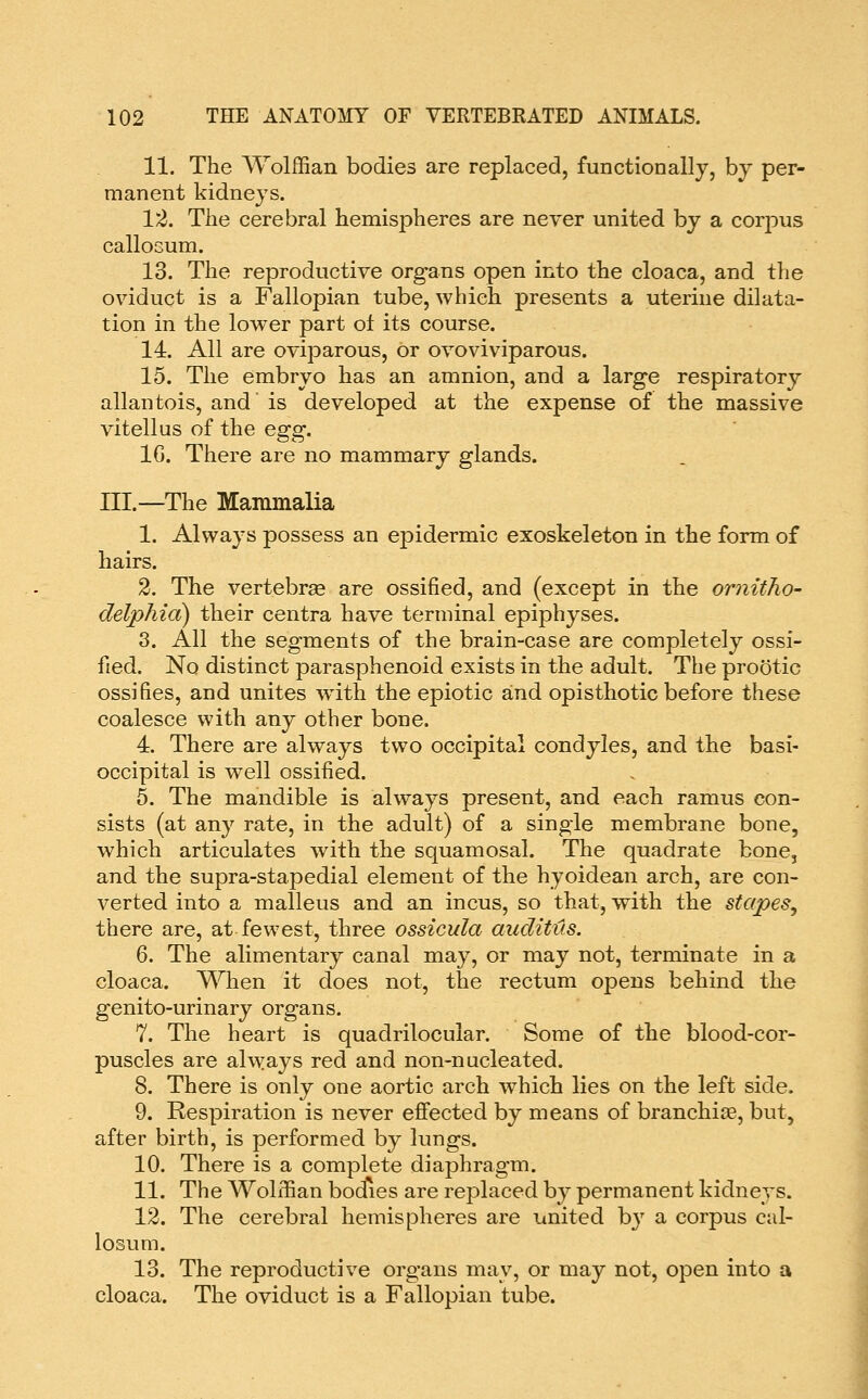 11. The Wolffian bodies are replaced, functionally, bj per- manent kidneys. 12. The cerebral hemispheres are never united by a corpus calloGum. 13. The reproductive org*ans open into the cloaca, and the oviduct is a Fallopian tube, which presents a uterine dilata- tion in the lower part ot its course. 14. All are oviparous, or ovoviviparous. 15. The embryo has an amnion, and a large respiratory allantois, and' is developed at the expense of the massive vitellus of the egg. IG. There are no mammary glands. III.—The Mammalia 1. Always possess an epidermic exoskeleton in the form of hairs. 2. The vertebrae are ossified, and (except in the ornitho- delphia) their centra have terminal epiphyses. 3. All the segments of the brain-case are completely ossi- fied. No distinct parasphenoid exists in the adult. The prootic ossifies, and unites w4th the epiotic and opisthotic before these coalesce with any other bone. 4. There are always two occipital condyles, and the basi- occipital is well ossified. 5. The mandible is always present, and each ramus con- sists (at any rate, in the adult) of a single membrane bone, which articulates with the squamosal. The quadrate bone, and the supra-stapedial element of the hyoidean arch, are con- verted into a malleus and an incus, so that, with the stapes, there are, at fewest, three ossicula auditus. 6. The alimentary canal may, or may not, terminate in a cloaca. When it does not, the rectum opens behind the genito-urinary organs. 7. The heart is quadrilocular. Some of the blood-cor- puscles are ahyays red and non-nucleated. 8. There is only one aortic arch which lies on the left side. 9. Respiration is never effected by means of branchiae, but, after birth, is performed by lungs. 10. There is a complete diaphragm. 11. The Wolffian bodies are replaced by permanent kidneys. 12. The cerebral hemispheres are united by a corpus cal- losum. 13. The reproductive organs may, or may not, open into a cloaca. The oviduct is a Fallopian tube.