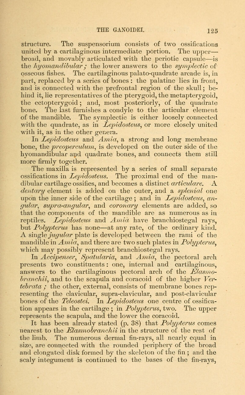 structure. The suspensorium consists of two ossifications united by a cartilaginous intermediate portion. The upper— broad, and movablj articulated with the periotic capsule—is the hyomandihular j the lower answers to the symplectic of osseous fishes. The cartilaginous palato-quadrate arcade is, in part, replaced by a series of bones : the palatine lies in front, and is connected with the prefrontal region of the skull; be- hind it, lie representatives of the pterygoid, the metapterygoid, the ectopterygoid; and, most posteriorly, of the quadrate bone. The last furnishes a condyle to the articular element of the mandible. The symplectic is either loosely connected with the quadrate, as in Lepidosteus^ or more closely united with it, as in the other genera. In JLepidosteus and Amia^ a strong and long membrane bone, t\iQ preoperculum^ is developed on the outer side of the hyomandibular and quadrate bones, and connects them still more firmly together. The maxilla is represented by a series of small separate ossifications in Lepidosteus. The proximal end of the man- dibular cartilage ossifies, and becomes a distinct articulare. A dentary element is added on the outer, and a splenicd one upon the inner side of the cartilage ; and in Lepidosteus^ an- gular^ supra-angular^ and coronary elements are added, so that the components of the mandible are as numerous as in reptiles. Lepidosteus and Amia have branchiostegal rays, but Polypterus has none—at any rate, of the ordinary kind. A single jugular plate is developed between the rami of the mandible in A^nia, and there are two such plates in Polypterus^ which may possibly represent branchiostegal rays. In Accipenser^ Spatularia^ and Amia, the pectoral arch presents two constituents: one, internal and cartilaginous, answers to the cartilaginous pectoral arch of the JElasmo- branchii, and to the scapula and coracoid of the higher Ver- tebrata ; the other, external, consists of membrane bones rep- resenting the clavicular, supra-clavicular, and post-clavicular bones of the Teleostei. In Lepidosteus one centre of ossifica- tion appears in the cartilage ; in Polypterus, two. The upper represents the scapula, and the lower the coracoid. It has been already stated (p. 38) that Polypterus comes nearest to the Elasmohranchii in the structure of the rest of the limb. The numerous dermal fin-rays, all nearly equal in size, are connected with the rounded periphery of the broad and elongated disk formed by the skeleton of the fin ; and the scaly integument is continued to the bases of the fin-rays.