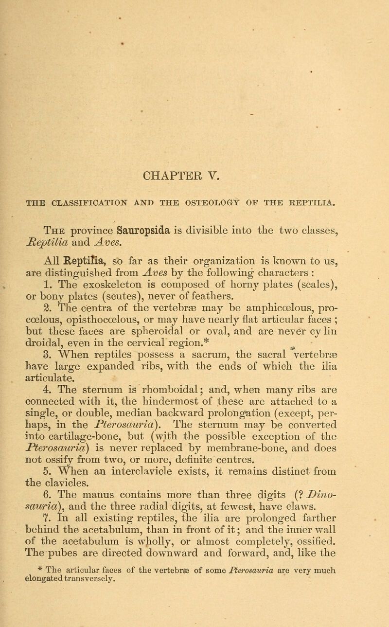 CHAPTER V. THE CLASSIFICATION ANTf THE OSTEOLOGY OE THE EEPTILIA, The province Sauropsida is divisible into the two classes, JRe2)tilia and Aves. All Reptilia, sO far as their organization is known to us, are distinguished from Aves by the following characters ; 1. The exoskeleton is composed of horny plates (scales), or bony plates (scutes), never of feathers. 2. The centra of the vertebrae may be amphicoelous, pro- coelous, opisthocoelous, or may have nearly flat articular faces ; but these faces are spheroidal or oval, and are never cylin droidal, even in the cervical region.* 3. When reptiles possess a sacrum, the sacral vertebras have large expanded ribs, with the ends of which the ilia articulate. 4. The sternum is rhomboidal; and, when many ribs are connected with it, the hindermost of these are attached to a single, or double, median backward prolonga,tion (except, per- haps, in the Fterosauria). The sternum may be converted into cartilage-bone, but (with the possible exception of the Pterosauria) is never replaced by membrane-bone, and does not ossify from two, or more, definite centres. 5. When an interclavicle exists, it remains distinct from the clavicles. 6. The manus contains more than three digits (? Dino- sauria), and the three radial digits, at fewest, have claws. 7. In all existing reptiles, the ilia are prolonged farther behind the acetabulum, than in front of it; and the inner wall of the acetabulum is wholly, or almost completely, ossified. The pubes are directed downward and forward, and, like the * The articular faces of the vertebras of some Merosauria are very much elongated transversely.