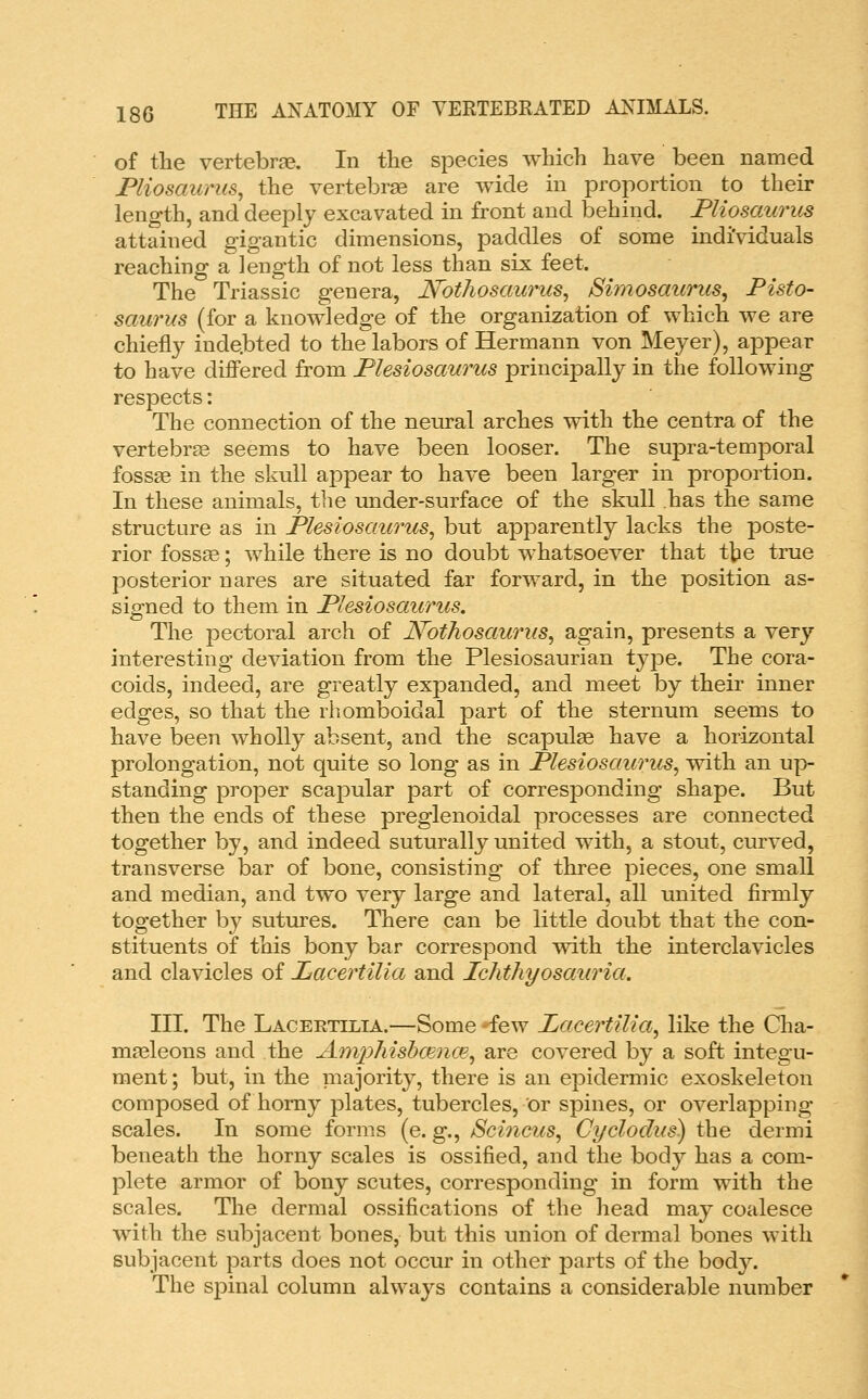 of the vertebrae. In the species which have been named jPliosaurus, the vertebrae are wide in proportion to their length, and deeply excavated in front and behind. Fliosaurus attained gigantic dimensions, paddles of some indi'viduals reaching a length of not less than six feet. The Triassic genera, JSFotJiosaurus, JSimosaurus, Pisto- saurus (for a knowledge of the organization of which we are chiefly indebted to the labors of Hermann von Meyer), appear to have differed from Flesiosaurus principally in the following respects: The connection of the neural arches with the centra of the vertebra seems to have been looser. The supra-temporal fossae in the skull ajDpear to have been larger in proportion. In these animals, the under-surface of the skull has the same structure as in Flesiosaurus^ but apparently lacks the poste- rior foss^; while there is no doubt whatsoever that the true posterior nares are situated far forward, in the position as- signed to them in Flesiosaurus. The i^ectoral arch of JVothosaurus, again, presents a very interesting deviation from the Plesiosaurian type. The cora- coids, indeed, are greatly expanded, and meet by their inner edges, so that the rhomboidal part of the sternum seems to have been wholly absent, and the scapulae have a horizontal prolongation, not quite so long as in Flesiosaurus, with an up- standing proper scapular part of corresponding shape. But then the ends of these preglenoidal processes are connected together by, and indeed suturally united with, a stout, curved, transverse bar of bone, consisting of three pieces, one small and median, and two very large and lateral, all united firmly together by sutures. There can be little doubt that the con- stituents of this bony bar correspond with the interclavicles and clavicles of liacertiUa and Ichthyosauria. III. The Lacertilia.—Some few Facertilia, like the Cha- maeleons and the AmpTiisbmnm, are covered by a soft integu- ment ; but, in the majority, there is an epidermic exoskeleton composed of homy plates, tubercles, or spines, or overlapping scales. In some forms (e. g., Scincus, Cyclodus) the dermi beneath the horny scales is ossified, and the body has a com- plete armor of bony scutes, corresponding in form with the scales. The dermal ossifications of the head may coalesce with the subjacent bones, but this union of dermal bones with subjacent parts does not occur in other parts of the hodj. The spinal column always contains a considerable number
