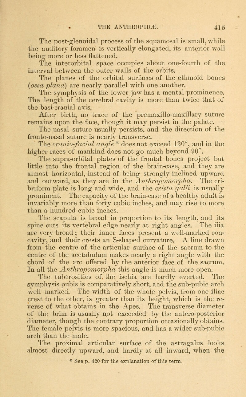 The post-glenoidal process of the squamosal is small, while the auditory foramen is vertically elongated, its anterior wall being more or less flattened. The interorbital space occupies about one-fourth of the interval between the outer walls of the orbits. The planes of the orbital surfaces of the ethmoid bones (ossa plana) are nearly parallel with one another. The symphysis of the lower jaw has a mental prominence. The length of the cerebral cavity is more than twice that of the basi-cranial axis. After birth, no trace of the premaxillo-maxillary suture remains upon the face, though it may persist in the palate. The nasal suture usually persists, and the direction of the fronto-nasal suture is nearly transverse. The cranio-fciGial angle * does not exceed 120°, and in the higher races of mankind does not go much beyond 90°. The supra-orbital plates of the frontal bones project but little into the frontal region of the brain-case, and they are almost horizontal, instead of being strongly inclined upward and outward, as they are in the Antliropomorpha. The cri- briform plate is long and wide, and the crista galli is usually prominent. The capacity of the brain-case of a healthy adult is invariably more than forty cubic inches, and may rise to more than a hundred cubic inches. The scapula is broad in proportion to its length, and its spine cuts its vertebral edge nearly at right angles. The ilia are very broad; their inner faces present a well-marked con- cavity, and their crests an S-shaped curvature. A line drawn from the centre of the articular surface of the sacrnm to the centre of the acetabulum makes nearly a right angle with the chord of the arc offered by the anterior face of the sacrum. In all the A.nthropomorpha this angle is much more open. The tuberosities of, the ischia are hardly everted. The symphysis pubis is comparatively short, and the sub-pubic arch well marked. The vvidth of the whole pelvis, from one iliac crest to the other, is greater than its height, which is the re- verse of what obtains in the Apes. The transverse diameter of the brim is usually not exceeded by the antero-posterior diameter, though the contrary proportion occasionally obtains. The female pelvis is more spacious, and has a wider sub-pubic arch than the male. The proximal articular surface of the astragalus looks almost directly upward, and hardly at all inward, when the * See p. 420 for the explanation of tins term.