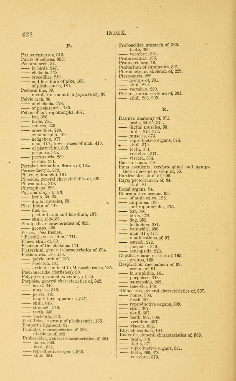 Pal^otherib^ 312. Palate of cetacea, 336. Pectoral arch, 34. in birds, 247. chelonia, 178. • crocodiles, 219. and fore-limb of pike, 138. of plesiosam-ia, 184. Pectoral fins, 39. member of monkfish {squatina), 38. PeMc arcb, 36. of chelonia, 178. of plesiosam-ia, 185. Pelvis of anthropomorpba, 407. bat. 386. birds. 251. ■ cetacea, 335. ■ crocodiles, 220. cynomorpba, 400. bedgehog, 377. man, 415; lower races of man, 4=19. of platyrrbini, 395. porpoise, 345. ptsrosam-ia, 230. sirenia, 331. Permian formation, lizards of, 195. Perissodactyla, 292. Pharyngobranchii. 104. Pbocidfe, general characteristics of, 361. Pbocodontia, 349. Phytophaga, 282. Pig, anatomy of, 313. brain, 60, 65. digital muscles, 53. ^ Pike, brain of, 142. • fins, 41. pectoral arcb and fore-limb, 137. skull, 13*-135. Pinnipedia, characteristics o^ 359. groups, 360. Pisces. See Fishes. Placoid exoskeleton, 111. Plaice, skull of, 30. Plastron of the chelonia, 174. Platyrrhtni, general characteristics of, 394. Plesiosam-ia, ISO, 185. pelvic ai'ch of, 185. skeleton, 181. extinct, confined to Mesozoic rocks, 185. Pleuronectidse (flatfishes), 30. Polypterus, caudal extremity of. 20. Porpoise, general characteristics of, 342. • heart, 346. muscles, 346. pelvis, 345. respiratory apparatus, 347. skull, 343. stomach, 346. teeth, 346. Tertebrse. 343. Post-Triassic group of plesiosauria, 185. Poupart's ligament, 37. Primates, characteristics of, 388. divisions of^ 389. Proboscidea, general characteristics of, 364. bones. 366. fossil, 368. reproductive organs, 3G6. skull, 364. Proboscidea. stomach o^ 366. teeth, 366. vertebrae, 364. Protorosauria, 195. Protovertebrse, 16. Psalterium of ruminants, 321. Pterodactjdus, skeleton of; 229. Pterosauria, 228. groups of, 231. skull, 229. vertebrae, 229. Python, dorsal vertebra o^ 201. skull, 203, 205. R. Eabbit, anatomy of. 371. brain, 60-65. 374. digital muscles, 53. hmbs, 373, 374. muscles, 373. reproductive organs, 374. •— skull, 372. teeth, 374. vertebrae, 371. viscera, 374. Paces of man, 418. Eana esculenta, cerebro-spinal and sympa thetic nervous svstem of, 65. Eattlesnake, skuU^of, 206. Eays, pectoral arch of, 34. skull, 24. Eenal organs, 94. Eeproductive organs, 95. of amia calva, 126. amphibia, 163. anthropomorpba, 413. bat. 386. bh-ds. 272. —r- dog, 358. hedgehog, 381. lemuridae, 390. man, 415, 417. modifications of, 97. ostrich, 272. porpoise, 349. sauropsida, 273. Eeptilia, characteristics of, 165. groups, 169. Eespu-ation, mechanism of; 93. organs of, 91. in amphibia, 161. porpoises, 348. sam-opsida, 269. teleostei, 140. Ehinoceros, general characteristics of, 307. bones, 308. fossil. 309. reproductive organs, 309. skin, 307. skull, 307. -— teeth. 307, 309. vertebraB. 307. viscera. 309. Ehynchocephfila, 194. Eodentia, genei-al characteristics o^ 369. brain, 370, digits. 371. reproductive organs, 371. teeth. 369. 370. vertebrae, 370.