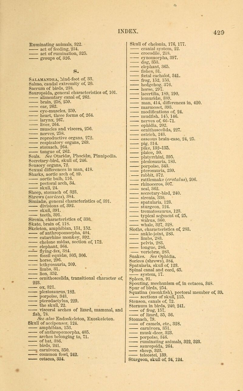 Euminatmg animals, 322. act of feeding, 234:. act of rumination, 325. groups of, 326. S. Salamandra, Mnd-foot of, 33. Salmo, caudal extremity of, 20. Sacrum of birds, 238. Sauropsida, general characteristics of, 101. alimentary canal o^ 262. brain, 258, 259. ear, 262. eye-muscles, 259. heart, three forms of, 264. larjTix, 26T. • Uver, 264. muscles and viscera, 256. nerves, 258. —— reproductive organs, 272. respiratory organs, 269. stomach, 264. tongue of, 262. Seals. See Otaridae, Phocidae, Pinnipedia. Secretary-bhd. skull of, 246. Sensory organs, 72. Sexual differences in man, 418. Sharks, aortic arch of, 89. aortic bulb, 116. —- pectoral arch, 34. skull, 24. Sheep, stomach of 323, Shrews (soriees), 884. Simiadse, general characteristics of, 391. divisions of, 392. skull, 391. teeth, 391. Sirenia, characteristics of, 330. Skate, brain of, 118. Skeleton, amphibian, 151, 152. of anthropomorpha, 404. catarrhine monkey, 392. chelone midas, section of, 172. elephant, 364. —^ flying-fox, 384. fossil equidae, 305, 306. ■ horse, 296. icthyosauria, 209. limbs, 31. - lion, 852. ornithoscehda, transitional character 223. ox, 321. plesiosaurus, 182. porpoise, 343. pterodactylus, 229. the skull, 22. visceral arches of lizard, mammal, ai fish, 78. See also Endoskeleton, Exoskeleton. Skull of accipenser, 124. amphibian, 153. of anthropomorpha, 405. arches belonging to, 71. of bat, 386. birds, 241. r carnivora, 350. common fowl, 242. —— cetacea, 334. Skull of chelonia, 176,177. cranial system, 22. crocodile, 218. eynomorpha, 397. dog, 353. elephant, 365. fishes, 81. foetal cachalot, 341. frog, 152, 153. hedgehog, 376. horse, 297. lacertilia, 189, 190. lemuridse, 389. man, 414, differences in, 420. marmoset, 893. modifications of, 24. mudfish, 145, 146. nerves of, 66-71. ophidia, 202. ornithoscehda, 227. ostrich, 243. osseous braia-case, 24, 25. pig, 314. pike, 132-135. plaice, 30. platyri-hini, 395. plesiosamia, 183. porpoise, 343. pterosam-ia, 230. rabbit, 372. rattlesnake (crotalus), 206. rhinoceros, 307. seal, 362. secretary-bird, 240. sirenia, 330. spatularia, 123. sturgeon, 124. trematosam-us, 123. tjrpical segment of^ 25. wahus, 860. whale, 327, 328. Sloths, characteristics o^ 283. ankle-joint, 283. hmbs, 283. pelvis, 283. tongue, 286. vertebrae, 283. Snakes. See Ophidia. Sorices (shrews), 384. Spatularia, skuU of, 123. Spinal canal and cord, 65. system, 17. Spleen, 91. Spouting, mechanism of, in cetacea, 848. Spur of birds, 254. Squatina (monkfish), pectoral member o^ sections of skull, 115. Stenson, canals of, 72. Sternum in birds, 240, 241. of frog, 157. of lizard, 35, 36. Stomach, 79. of camels, etc., 328. carnivora, 351. musk-deer, 323. porpoise, 346. ruminating animals, 322, 323. sauropsida, 264. sheep, 323. teleostei, 139. Sturgeon, skull of, 24,124.