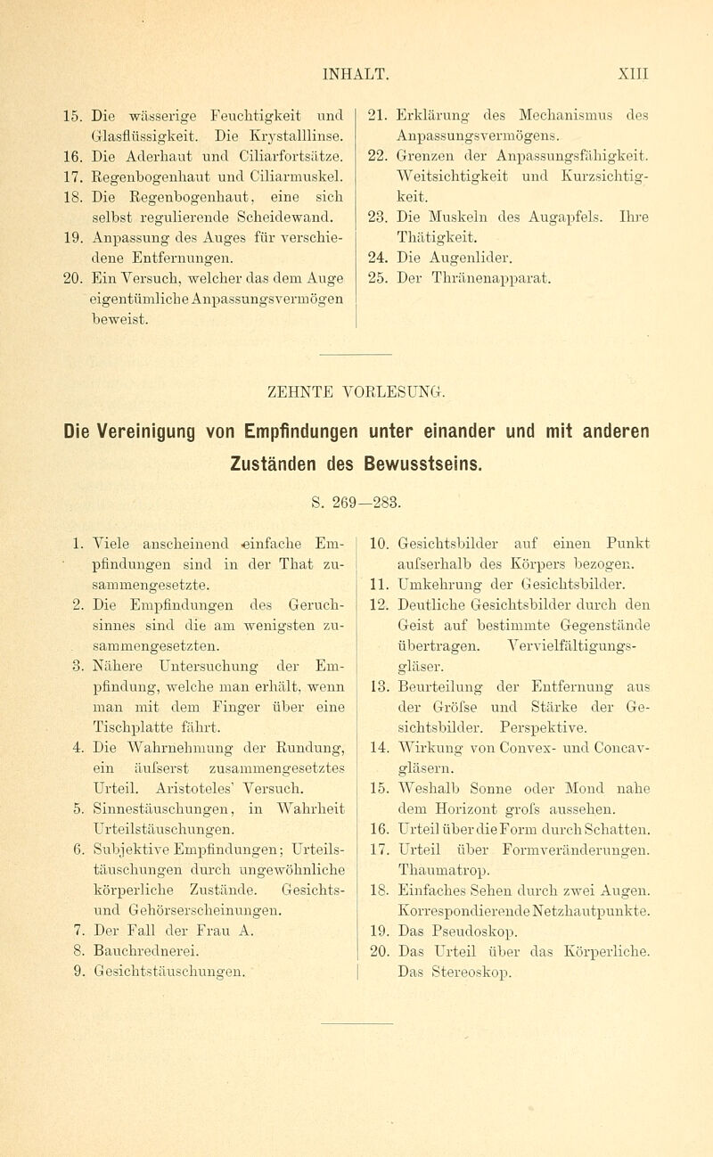 15. Die wässerige Feuchtigkeit und Glasflüssigkeit. Die Krystalllinse. 16. Die Aderhaut und Ciliarfortsätze. 17. Regenbogenhaut und Ciliarmuskel. 18. Die Regenbogenhaut, eine sich selbst regulierende Scheidewand. 19. Anpassung des Auges für verschie- dene Entfernungen. 20. Ein Versuch, welcher das dem Auge eigentümliche Anpassungsvermögen beweist. 21. Erklärung des Mechanismus des Anpassungsvermögens. 22. Grenzen der Anpassungsfähigkeit. Weitsichtigkeit und Kurzsichtig- keit. 23. Die Muskeln des Augapfels. Ihre Thätigkeit. 24. Die Augenlider. 25. Der Thränenapparat. ZEHNTE VORLESUNG. Die Vereinigung von Empfindungen unter einander und mit anderen Zuständen des Bewusstseins. S. 269—283. 1. Viele anscheinend ■einfache Em- pfindungen sind in der That zu- sammengesetzte. 2. Die Empfindungen des Geruch- sinnes sind die am wenigsten zu- sammengesetzten. 3. Nähere Untersuchung der Em- pfindung, welche man erhält, wenn man mit dem Finger über eine Tischplatte fährt. 4. Die Wahrnehmung der Rundung, ein äufserst zusammengesetztes Urteil. Aristoteles1 Versuch. 5. Sinnestäuschungen, in Wahrheit Urteilstäuschungen. 6. Subjektive Empfindungen; Urteils- täuschungen durch ungewöhnliche körperliche Zustände. Gesichts- und Gehörserscheinungen. 7. Der Fall der Frau A. 8. Bauchrednerei. 9. Gesichtstäuscbirngen. 10. Gesichtsbilder auf einen Punkt aufserhalb des Körpers bezogen. 11. Umkehrung der Gesichtsbilder. 12. Deutliche Gesichtsbilder durch den Geist auf bestimmte Gegenstände übertragen. Vervielfältigungs- gläser. 13. Beurteilung der Entfernung aus der Gröfse und Stärke der Ge- sichtsbilder. Perspektive. 14. Wirkung von Convex- und Concav- gläsern. 15. Weshalb Sonne oder Mond nahe dem Horizont grofs aussehen. 16. Urteil über die Form durch Schatten. 17. Urteil über Formveränderungen. Thaumatrop. 18. Einfaches Sehen durch zwei Augen. Korrespondierende Netzhautpunkte. 19. Das Pseudoskop. 20. Das Urteil über das Körperliche. Das Stereoskop.