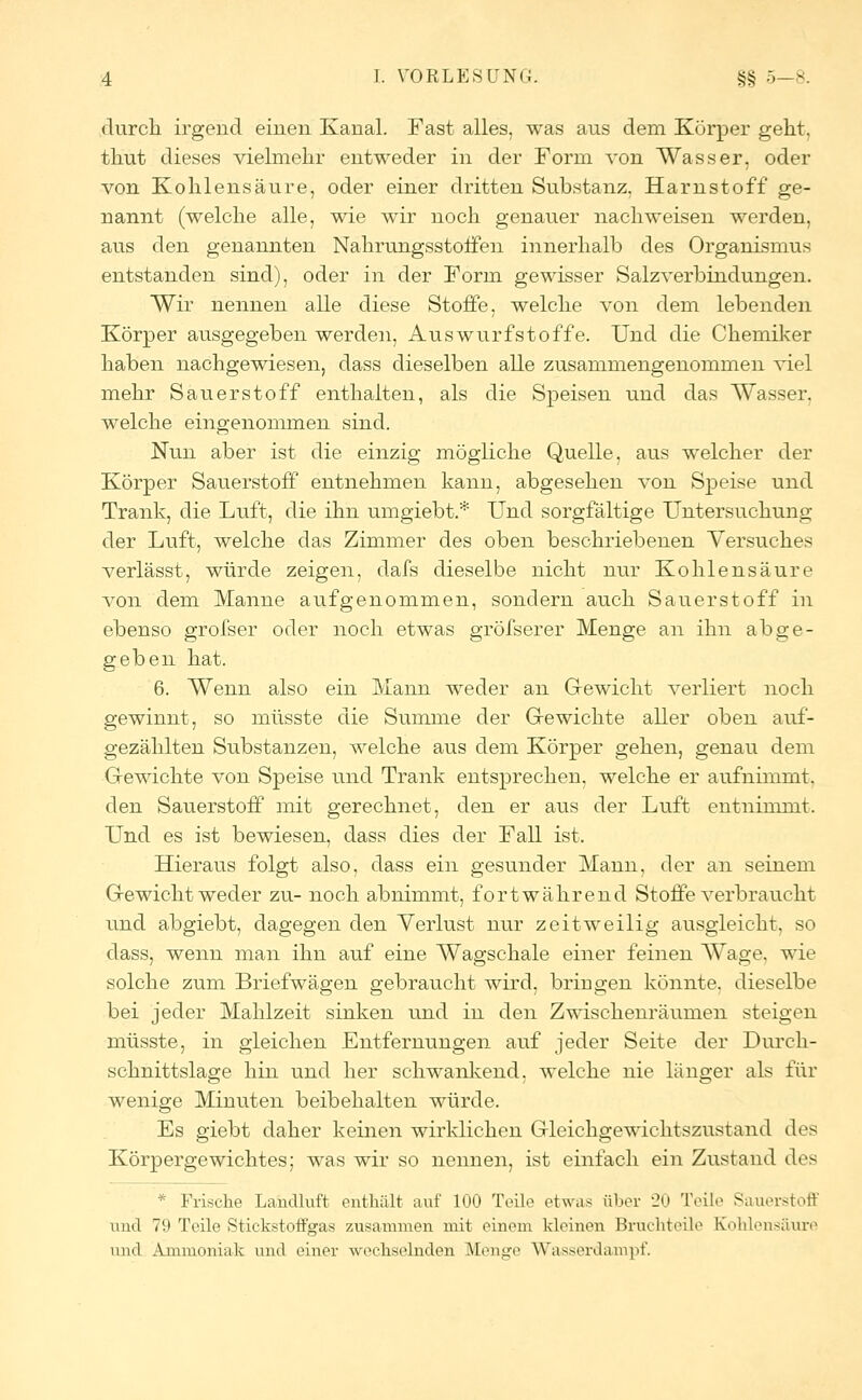 durch, irgend eiuen Kanal. Fast alles, was aus dem Körper geht, thut dieses vielmehr entweder in der Form von Wasser, oder von Kohlensäure, oder einer dritten Substanz, Harnstoff ge- nannt (welche alle, wie wir noch genauer nachweisen werden, aus den genannten Nahrungsstoifen innerhalb des Organismus entstanden sind), oder in der Form gewisser Salzverbindungen. Wir nennen alle diese Stoffe, welche von dem lebenden Körper ausgegeben werden, Auswurfstoffe. Und die Chemiker haben nachgewiesen, dass dieselben alle zusammengenommen viel mehr Sauerstoff enthalten, als die Speisen und das Wasser, welche eingenommen sind. Nun aber ist die einzig mögliche Quelle, aus welcher der Körper Sauerstoff entnehmen kann, abgesehen von Speise und Trank, die Luft, die ihn umgiebt.* Und sorgfältige Untersuchung der Luft, welche das Zimmer des oben beschriebenen Versuches verlässt, würde zeigen, dafs dieselbe nicht nur Kohlensäure von dem Manne aufgenommen, sondern auch Sauerstoff in ebenso grofser oder noch etwas gröfserer Menge an ihn abge- geben hat. 6. Wenn also ein Mann weder an Gewicht verliert noch gewinnt, so müsste die Summe der Gewichte aller oben auf- gezählten Substanzen, welche aus dem Körper gehen, genau dem Gewichte von Speise und Trank entsprechen, welche er aufnimmt, den Sauerstoff mit gerechnet, den er aus der Luft entnimmt. Und es ist bewiesen, dass dies der Fall ist. Hieraus folgt also, dass ein gesunder Mann, der an seinem Gewicht weder zu- noch abnimmt, fortwährend Stoffe verbraucht und abgiebt, dagegen den Verlust nur zeitweilig ausgleicht, so dass, wenn man ihn auf eine Wagschale einer feinen Wage, wie solche zum Briefwägen gebraucht wird, bringen könnte, dieselbe bei jeder Mahlzeit sinken und in den Zwischenräumen steigen müsste, in gleichen Entfernungen auf jeder Seite der Durch- schnittslage hin und her schwankend, welche nie länger als für wenige Minuten beibehalten würde. Es giebt daher keinen wirklichen Gleichgewichtszustand des Körpergewichtes; was wir so nennen, ist einfach ein Zustand des * Frische Landluft enthält auf 100 Teile etwas über 20 Teile Sauerstoff und 79 Teile Stickstoffgas zusammen mit einem kleinen Bruchteile Kohlensäure und Ammoniak und einer wechselnden Menge Wasserdampf.