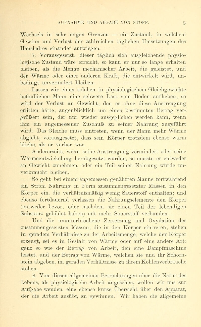 Wechsels in sehr engen Grenzen — ein Zustand, in welchem Gewinn und Verlust der zahlreichen täglichen Umsetzungen des Haushaltes einander aufwiegen. 7. Vorausgesetzt, dieser täglich sich ausgleichende physio- logische Zustand wäre erreicht, so kann er nur so lange erhalten bleiben, als die Menge mechanischer Arbeit, die geleistet, und der Wärme oder einer anderen Kraft, die entwickelt wird, un- bedingt unverändert bleiben. Lassen wir einen solchen in physiologischem Gleichgewichte befindlichen Mann eine schwere Last vom Boden aufheben, so wird der Verlust an Gewicht, den er ohne diese Anstrengung erlitten hätte, augenblicklich um einen bestimmten Betrag ver- gröfsert sein, der nur wieder ausgeglichen werden kann, wenn ihm ein angemessener Zuschufs zu seiner Nahrung zugeführt wird. Das Gleiche muss eintreten, wenn der Mann mehr Wärme abgiebt, vorausgesetzt, dass sein Körper trotzdem ebenso warm bliebe, als er vorher war. Andererseits, wenn seine Anstrengung vermindert oder seine Wärmeentwickelung herabgesetzt würden, so müsste er entweder an Gewicht zunehmen, oder ein Teil seiner Nahrung würde un- verbraucht bleiben. So geht bei einem angemessen genährten Manne fortwährend ein Strom Nahrung in Form zusammengesetzter Massen in den Körper ein, die verhältnismäfsig wenig Sauerstoff enthalten; und ebenso fortdauernd verlassen die Nahrungselemente den Körper (entweder bevor, oder nachdem sie einen Teil der lebendigen Substanz gebildet haben) mit mehr Sauerstoff verbunden. Und die ununterbrochene Zersetzung und Oxydation der zusammengesetzten Massen, die in den Körper eintreten, stehen in geradem Verhältnisse zu der Arbeitsmenge, welche der Körper erzeugt, sei es in Gestalt von Wärme oder auf eine andere Art: ganz so wie der Betrag von Arbeit, den eine Dampfmaschine leistet, und der Betrag von Wärme, welchen sie und ihr Schorn- stein abgeben, im geraden Verhältnisse zu ihrem Kohlen verbrauche stehen. 8. Von diesen allgemeinen Betrachtungen über die Natur des Lebens, als physiologische Arbeit angesehen, wollen wir uns zur Aufgabe wenden, eine ebenso kurze Übersicht über den Apparat, der die Arbeit ausübt, zu gewinnen. AVir haben die allgemeine