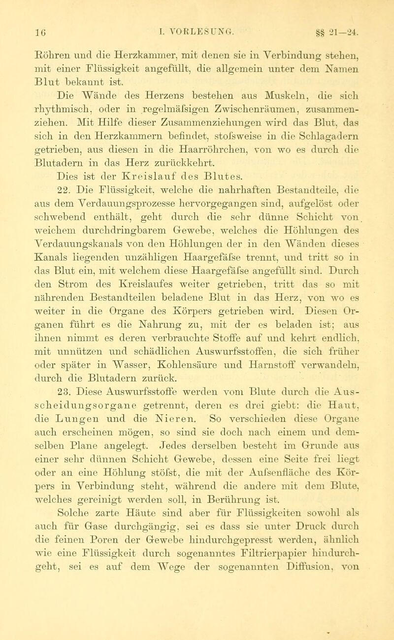 Röhren und die Herzkammer, mit denen sie in Verbindung stehen, mit einer Flüssigkeit angefüllt, die allgemein unter dem Namen Blut bekannt ist. Die Wände des Herzens bestehen aus Muskeln, die sieh rhythmisch, oder in regelmäßigen Zwischenräumen, zusammen- ziehen. Mit Hilfe dieser Zusammenziehungen wird das Blut, das sich in den Herzkammern befindet, stofsweise in die Schlagadern getrieben, aus diesen in die Haarröhrchen, von wo es durch die Blutadern in das Herz zurückkehrt. Dies ist der Kreislauf des Blutes. 22. Die Flüssigkeit, welche die nahrhaften Bestandteile, die aus dem Verdauungsprozesse hervorgegangen sind, aufgelöst oder schwebend enthält, geht durch die sehr dünne Schicht von weichem durchdringbarem Gewebe, welches die Höhlungen des Verdauungskanals von den Höhlungen der in den Wanden dieses Kanals liegenden unzähligen Haargefäfse trennt, und tritt so in das Blut ein, mit welchem diese Haargefäfse angefüllt sind. Durch den Strom des Kreislaufes weiter getrieben, tritt das so mit nährenden Bestandteilen beladene Blut in das Herz, von wo es weiter in die Organe des Körpers getrieben wird. Diesen Or- ganen führt es die Nahrung zu, mit der es beladen ist; aus ihnen nimmt es deren verbrauchte Stoffe auf und kehrt endlich, mit unnützen und schädlichen Auswurfsstoffen, die sich früher oder später in Wasser, Kohlensäure und Harnstoff verwandeln, durch die Blutadern zurück. 23. Diese Auswurfsstoffe werden vom Blute durch die Aus- scheidungsorgane getrennt, deren es drei giebt: die Haut, die Lungen und die Nieren. So verschieden diese Organe auch erscheinen mögen, so sind sie doch nach einem und dem- selben Plane angelegt. Jedes derselben besteht im Grunde aus einer sehr dünnen Schicht Gewebe, dessen eine Seite frei liegt oder an eine Höhlung stöfst, die mit der Aufsenfläche des Kör- pers in Verbindung steht, während die andere mit dem Blute, welches gereinigt werden soll, in Berührung ist. Solche zarte Häute sind aber für Flüssigkeiten sowohl als auch für Gase durchp-ängis;, sei es dass sie unter Druck durch die feinen Poren der Gewebe hindurchgepresst werden, ähnlich wie eine Flüssigkeit durch sogenanntes Filtrierpapier hindurch- geht, sei es auf dem Wege der sogenannten Diffusion, von