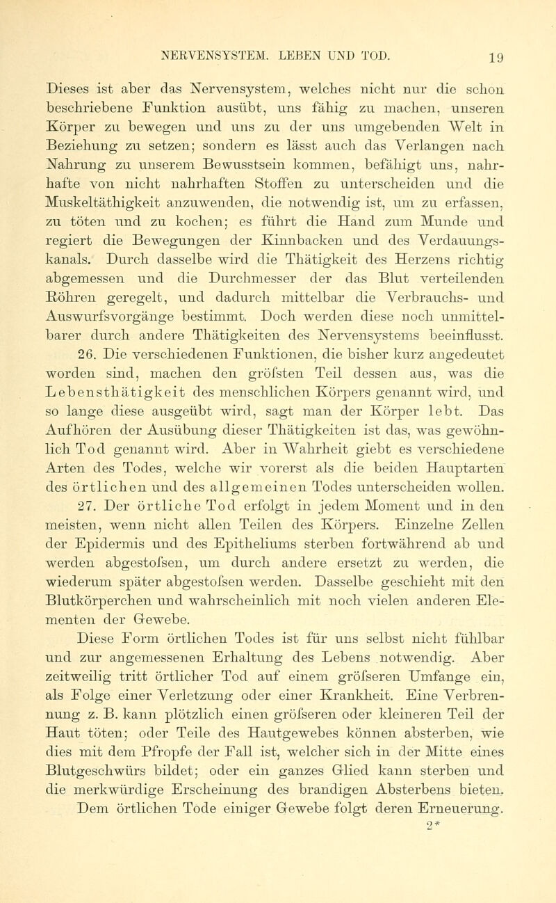 Dieses ist aber das Nervensystem, welches nicht nur die schon beschriebene Funktion ausübt, uns fähig zu machen, unseren Körper zu bewegen und uns zu der uns umgebenden Welt in Beziehung zu setzen; sondern es lässt auch das Verlangen nach Nahrung zu unserem Bewusstsein kommen, befähigt uns, nahr- hafte von nicht nahrhaften Stoffen zu unterscheiden und die Muskeltäthigkeit anzuwenden, die notwendig ist, um zu erfassen, zu töten und zu kochen; es führt die Hand zum Munde und regiert die Bewegungen der Kinnbacken und des Verdauungs- kanals. Durch dasselbe wird die Thätigkeit des Herzens richtig abgemessen und die Durchmesser der das Blut verteilenden Röhren geregelt, und dadurch mittelbar die Verbrauchs- und Auswurfsvorgänge bestimmt. Doch werden diese noch unmittel- barer durch andere Thätigkeiten des Nervensystems beeinflusst. 26. Die verschiedenen Funktionen, die bisher kurz angedeutet worden sind, machen den gröfsten Teil dessen aus, was die Lebensthätigkeit des menschlichen Körpers genannt wird, und so lange diese ausgeübt wird, sagt man der Körper lebt. Das Aufhören der Ausübung dieser Thätigkeiten ist das, was gewöhn- lich Tod genannt wird. Aber in Wahrheit giebt es verschiedene Arten des Todes, welche wir vorerst als die beiden Hauptarten des örtlichen und des allgemeinen Todes unterscheiden wollen. 27. Der örtliche Tod erfolgt in jedem Moment und in den meisten, wenn nicht allen Teilen des Körpers. Einzelne Zellen der Epidermis und des Epitheliums sterben fortwährend ab und werden abgestofsen, um durch andere ersetzt zu werden, die wiederum später abgestofsen werden. Dasselbe geschieht mit den Blutkörperchen und wahrscheinlich mit noch vielen anderen Ele- menten der Gewebe. Diese Form örtlichen Todes ist für uns selbst nicht fühlbar und zur angemessenen Erhaltung des Lebens notwendig. Aber zeitweilig tritt örtlicher Tod auf einem gröfseren Umfange ein, als Folge einer Verletzung oder einer Krankheit. Eine Verbren- nung z. B. kann plötzlich einen gröfseren oder kleineren Teil der Haut töten; oder Teile des Hautgewebes können absterben, wie dies mit dem Pfropfe der Fall ist, welcher sich in der Mitte eines Blutgeschwürs bildet; oder ein ganzes Glied kann sterben und die merkwürdige Erscheinung des brandigen Absterbens bieten. Dem örtlichen Tode einiger Gewebe folgt deren Erneuerung.