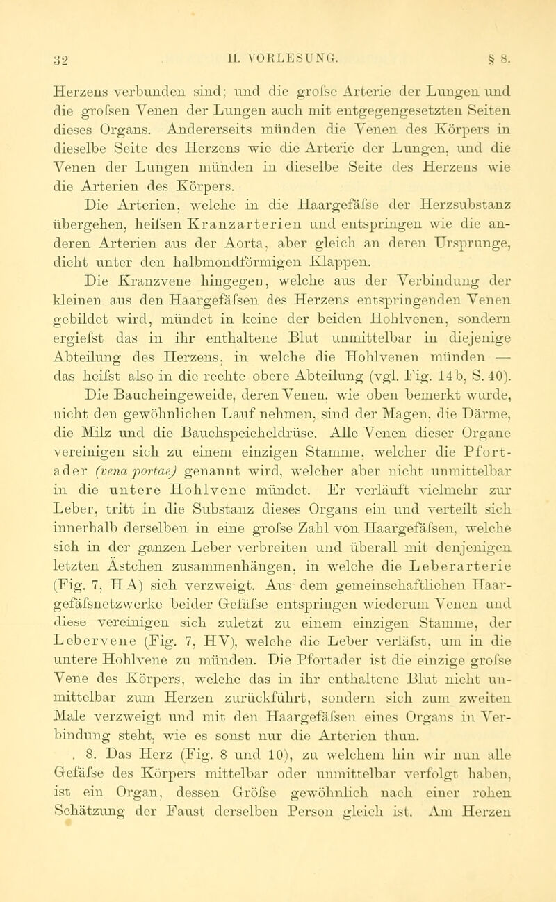 Herzens verbunden sind; und die grolse Arterie der Lungen und die grofsen Yenen der Lungen auch mit entgegengesetzten Seiten dieses Organs. Andererseits münden die Venen des Körpers in dieselbe Seite des Herzens wie die Arterie der Lungen, und die Venen der Lungen münden in dieselbe Seite des Herzens wie die Arterien des Körpers. Die Arterien, welche in die Haargefäfse der Herzsubstanz übergehen, heifsen Kranzarterien und entspringen wie die an- deren Arterien aus der Aorta, aber gleich an deren Ursprünge, dicht unter den halbmondförmigen Klappen. Die Kranzvene hingegen, welche aus der Verbindung der kleinen aus den Haargefäfsen des Herzens entspringenden Venen gebildet wird, mündet in keine der beiden Hohlvenen, sondern ergiefst das in ihr enthaltene Blut unmittelbar in diejenige Abteilung des Herzens, in welche die Hohlvenen münden — das heifst also in die rechte obere Abteilung (vgl. Fig. 14 b, S. 40). Die Baucheingeweide, deren Venen, wie oben bemerkt wurde, nicht den gewöhnlichen Lauf nehmen, sind der Magen, die Därme, die Milz und die Bauchspeicheldrüse. Alle Venen dieser Organe vereinigen sich zu einem einzigen Stamme, welcher die Pfort- ader (vena portaej genannt wird, welcher aber nicht unmittelbar in die untere Hohlvene mündet. Er verläuft vielmehr zur Leber, tritt in die Substanz dieses Organs ein und verteilt sich innerhalb derselben in eine grofse Zahl von Haargefäfsen, welche sich in der ganzen Leber verbreiten und überall mit denjenigen letzten Astchen zusammenhängen, in welche die Leberarterie (Fig. 7, HA) sich verzweigt. Aus dem gemeinschaftlichen Haar- gefäfsnetzwerke beider Grefäfse entspringen wiederum Venen und diese vereinigen sich zuletzt zu einem einzigen Stamme, der Lebervene (Fig. 7, HV), welche die Leber verläfst, um in die untere Hohlvene zu münden. Die Pfortader ist die einzige grofse Vene des Körpers, welche das in ihr enthaltene Blut nicht un- mittelbar zum Herzen zurückführt, sondern sich zum zweiten Male verzweigt und mit den Haargefäfsen eines Organs in Ver- bindung steht, wie es sonst nur die Arterien tliun. . 8. Das Herz (Fig. 8 und 10), zu welchem hin wir nun alle Gefäfse des Körpers mittelbar oder unmittelbar verfolgt haben, ist ein Organ, dessen Grofse gewöhnlich nach einer rohen Schätzung der Faust derselben Person gleich ist. Am Herzen