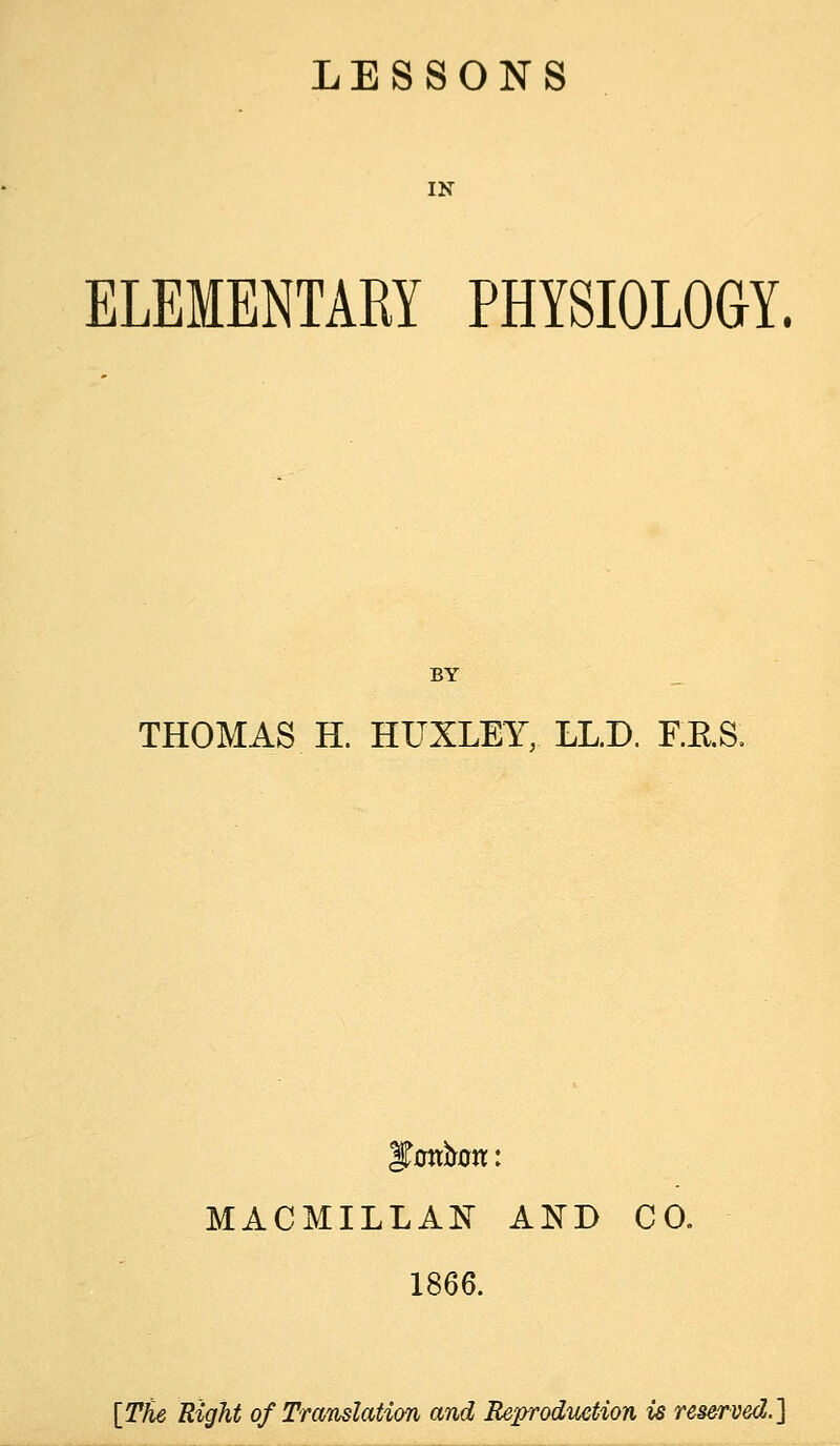 IN ELEMENTARY PHYSIOLOGY. BY THOMAS H. HUXLEY, LLD. F.RS. MACMILLAi^ AND CO. 1866. [The Right of Translation and Reprodiiction is reserved.]