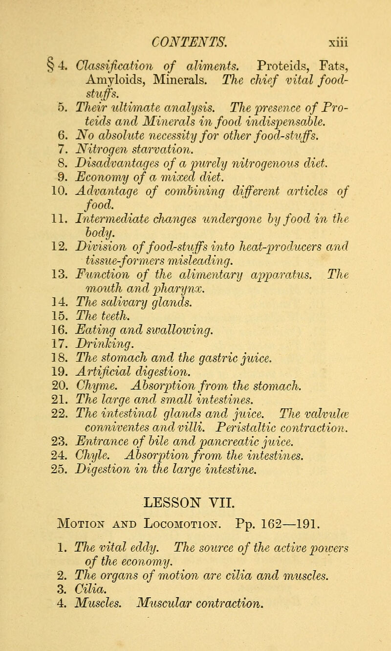 §4. Classijication of aliments. Proteids, Fats, Amyloids, Minerals. The chief vital food- stuffs. 5. Their ultitnate analysis. The prsence of Fro- teids and Minerals in food indispensahU. 6. No absolute necessity for other food-stuffs. 7. Nitrogen starvation. 8. Disadvantages of a jmrely nitrogenous diet. 9. Economy of a mixed diet. 10. Advantage of combining different articles of food. 11. Intermediate changes undergone by food in the body. 12. Division of food-stuffs into heat-producers and tissue-formers misleading. 13. Function of the alimentary ai^paroMis. The mouth and 2Jharij7ix. ] 4. The salivary glands. 15. The teeth. 16. Eating and swallowing. 17. DrinTcing. 18. The stomach and the gastric juice. 19. Artificial digestion. 20. Chyme. AbsorjMon from the stomach. 21. The large and small intestines. 22. The intestinal glands and juice. TJie valvuke conniventes and villi. Feristaltic contraction. 23. Entrance of bile and pancreatic juice. 24. Chyle. Absori^tion from the intestines. 25. Digestion in the large intestine. LESSON VII. Motion and Locomotion. Pp. 162—191. 1. The vital eddy. The source of the active powers of the economy. 2. The organs of motion are cilia and muscles. 3. Cilia. 4. Muscles. Muscular contraction.