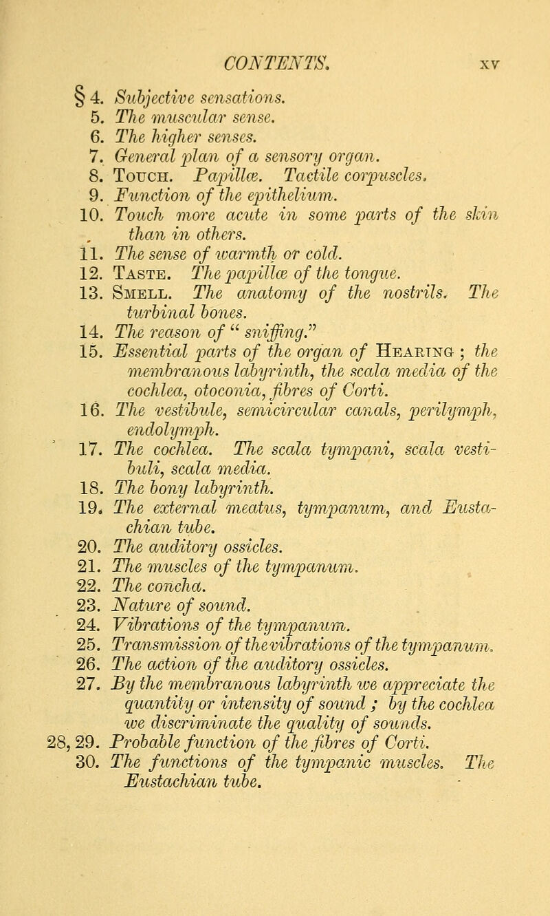 § 4. Subjective sensations. 5. The muscular sense. 6. The higher senses. 7. General ])lan of a sensory organ. 8. Touch. Fajnllce. Tactile corimsclcs. 9. Function of the epitlielimn. 10. Touch more acute in some parts of the skin than in others. 11. The sense of warmth or cold. 12. Taste. The painllcB of the tongue. 13. Smell. The anatomy of the nostrils. The turhinal hones. 14. The reason of  sniffing. 15. Essential parts of the organ of Hearing ; the membranous labyrinth, the scala media of the cochlea, otoconia, fibres of Corti. 16. The vestibule, semicircular canals, perilijmph, endolymph. 17. The cochlea. The scala tymi^ani, scala vesti- huli, scala media. 18. The bony labyrinth. 19. The external meatus, tympanum, and Eusta- chian tube. 20. The auditory ossicles. 21. The muscles of the tympanum. 22. The concha. 23. Nature of sound. 24. Vibrations of the tympanum. 25. Transmission of thevibrations of the tympanum. 26. The action of the auditory ossicles. 27. By the membranous labyrinth ive appreciate the quantity or intensity of sound ; by the cochlea ive discriminate the quality of sounds. 28, 29. Probable function of the fibres of Corti. 30. The functions of the tympanic muscles. The Eustachia^h tube.