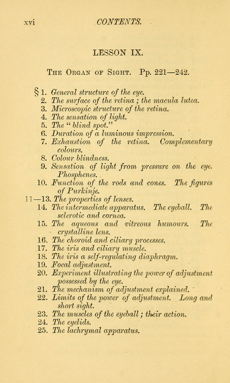 LESSON IX. The Organ of Sight. Pp. 221—242. § 1. General structure of the eye. 2. The surface of the retina; the macula lutea. 3. Microscopic structure of the retina. 4. The sensation of light. 5. Tlie  Uind spot. / ^ 6. Duration of a luminous impression. 7. Exhaustion of the retina. Complementary colours. 8. Colour blinchiess. 9. Sensation of light from pressure on the eye. Fhosphenes. . 10. Function of the rods and cones. The figures of Purhinje. —13. The properties of lenses. 14. The intermediate apparatus. The eyeball. The sclerotic and cornea. 15. The aqueous and vitreous humours. The crystalline lens. 16. The choroid and ciliary processes. ,17. The iris and ciliary muscle. 18. The iris a self-regulating diaphragm. 19. Focal adjustment. 20. Experiment illustrating the poiver of adjustment possessed hy the eye. 21. The mechanism of adjustment explained. ' 22. Limits of the power of adjustment. Long and short sight. 23. The muscles of the eyeball; their action. 24. The eyelids. 25. The lachrymal apparatus.