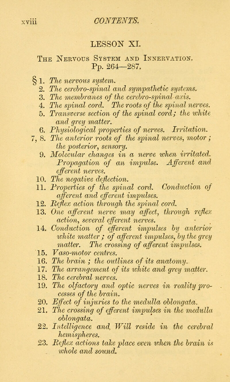 LESSON XL The Nervous St stem and I^tnervation. Pp. 264—287. § 1. Tlie nervous system. 2. The cerehro-spinal and sympathetic systems. 3. The iiiemhranes of the cerehro-s'pinalao^is. 4. The spinal cord. The roots of the spinal nerves. 5. Transverse section of the spinal cord; the white and grey matter. 6. Physiological properties of nerves. Irritation. 7, 8. The anterior roots of the spinal nerves, motor; the posterior, sensory. 9. Molecular changes in a nerve when irritated. Propagation of an impulse. Afferent and efferent nerves. 10. The negative deflection. 11. Properties of the spinal cord. Conduction of afferent and efferent impulses. 12. Reflex action through the spinal cord. 13. One afferent nerve may affect, through reflex action, several efferent nerves. 14. Conduction of efferent impulses by anterior ivhite matter ; of afferent impulses, by the grey matter. The crossing of afferent impulses. 15. Vaso-motor centres. 16. The brain ; the outlines of its anatomy.. 17. The arrangement of its luhite and grey matter. 18. The cerebral nerves. 19. The olfactory and optic nerves in reality pro- cesses of the brain. 20. Effect of injuries to the medulla oblongata. 21. The crossing of efferent impulses in the medulla oblongata. 22. Intelligence and, Will reside in the cefrebral hemispheres. 23. Reflex actions take pdace even wlicn the brain is whole and sound.