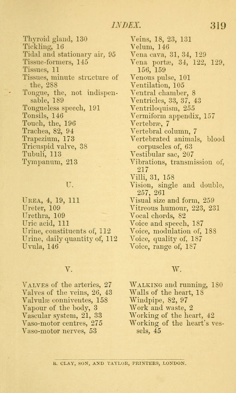 Tliyroid glaikl, 130 Tickling, IG Tidal and stationary air, 95 Tissue-formers, 145 Tissues, 11 Tissues, minute structure of the, 288 Tongue, the, not indispen- sable, 189 Tongueless speech, 191 Tonsils, 146 Touch, the, 196 Trachea, 82, 94 Trapezium, 173 Tricuspid valve, 38 Tubuli, 113 T}aupanum, 213 Urea, 4, 19, 111 Ureter, 109 Urethra, 109 Uric acid, 111 Urine, constituents of, 112 Urine, daily quantity of, 112 Uvula, 146 Veins, 18, 23, 131 Velum, 146 Vena cava, 31, 34, 129 Vena portse, 34, 122, 129, 156, 159 Venous pulse, 101 Ventilation, 105 Ventral chamber, 8 Ventricles, 33, 37, 43 Ventriloquism, 255 A^'ermiform appendix, 157 A^ertebrse, 7 A^ertebral column, 7 Vertebrated animals, blood corpuscles of, 63 A'^estibular sac, 207 A^ibrations, transmission of, 217 Villi, 31, 158 Vision, single and double. 257, 261 A^isual size and form, 259 A^itreous humour, 223, 231 A^'ocal chords, 82 Voice and speech, 187 A^oice, modulation of, 188 A'oice, quality of, 187 A^'oice, range of, 1S7 AV A'alves of the arteries, 27 A^alves of the veins, 26, 43 Valvulas conniventes, 158 A^apour of the body, 3 Vascular system, 21, 33 Vaso-motor centres, 275 Vaso-motor nerves, 53 AA^ALKiXG and running, ISO AValls of the heart, 18 AViudpipe, 82, 97 AA^ork and waste, 2 AVorking of the heart, 42 AA^orking of the heart's ves- sels, 45 K. CLAY, SON, AND TAVLOE, PRINTERS, LONDON.