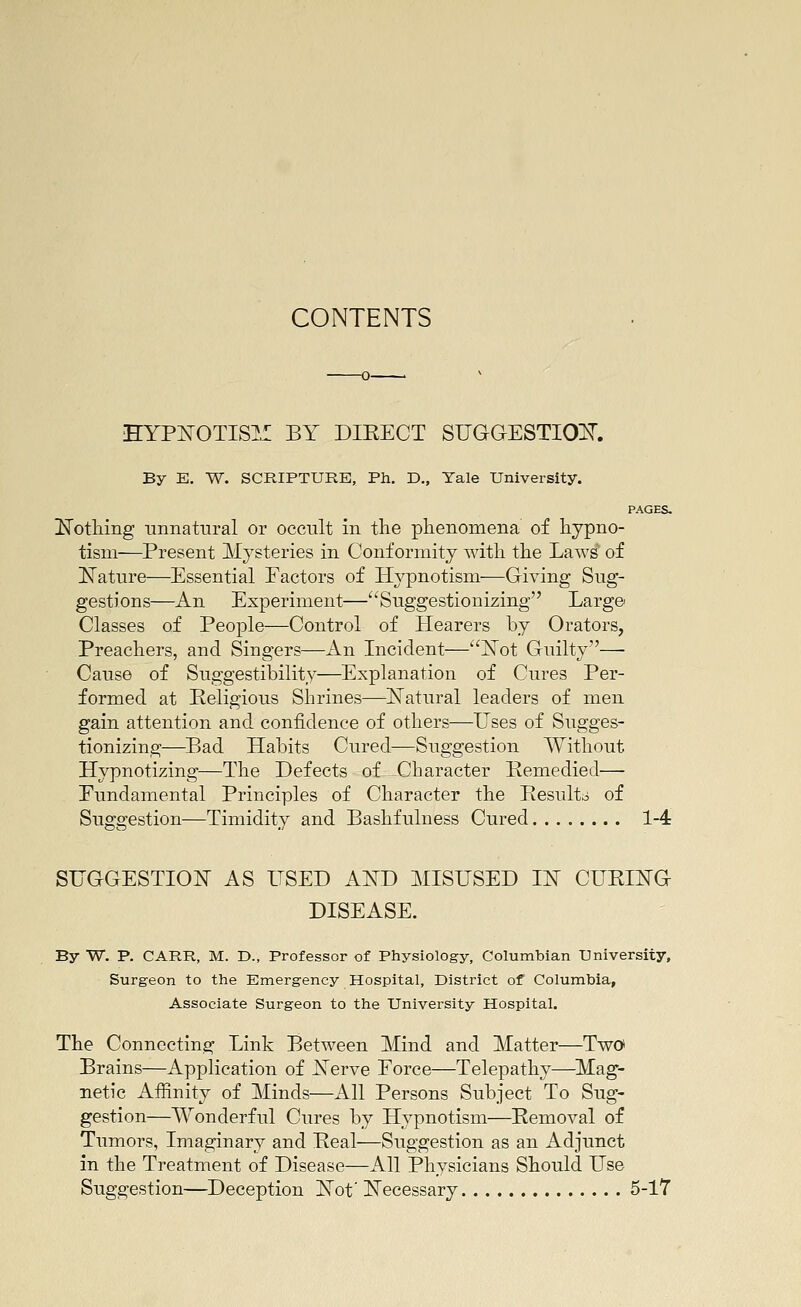 CONTENTS EYPNOTIS]*:: BY DIKECT SUGQESTIOls^. By E. W. SCRIPTURE, Ph. D., Tale University. PAGES, IvTotliing unnatural or occult in the phenomena of hypno- tism—Present Mysteries in Conformity with the Laws of ^Nature—Essential Factors of Hypnotism—Giving Sug- gestions—An Experiment—^'Suggestionizing Large Classes of People—Control of Hearers by Orators, Preachers, and Singers—An Licident—jSTot Guilty— Cause of Suggestibility—Explanation of Cures Per- formed at Religious Shrines—ISTatural leaders of men gain attention and confidence of others—Uses of Sugges- tionizing—Bad Habits Cured—Suggestion Without Hypnotizing—The Defects of Character Bemedied— Fundamental Principles of Character the Besult;i of Suggestion—Timidity and Bashfulness Cured 1-4 SUGGESTIOi^ AS USED AA^D MISUSED m CVBING DISEASE. By W. P. CARR, M. D., Professor of Physiology, Columbian University, Surgeon to the Emergency Hospital, District of Columbia, Associate Surgeon to the University Hospital. The Connecting Link Between Mind and Matter—Two Brains—Application of JSTerve Force—Telepathy—^Mag- netic Affinity of Minds—All Persons Subject To Sug- gestion—Wonderful Cures by Hypnotism—Eemoval of Tumors, Imaginary and Peal—Suggestion as an Adjimct in the Treatment of Disease—All Physicians Should Use Suggestion—Deception ISTof ]^ecessary 5-17