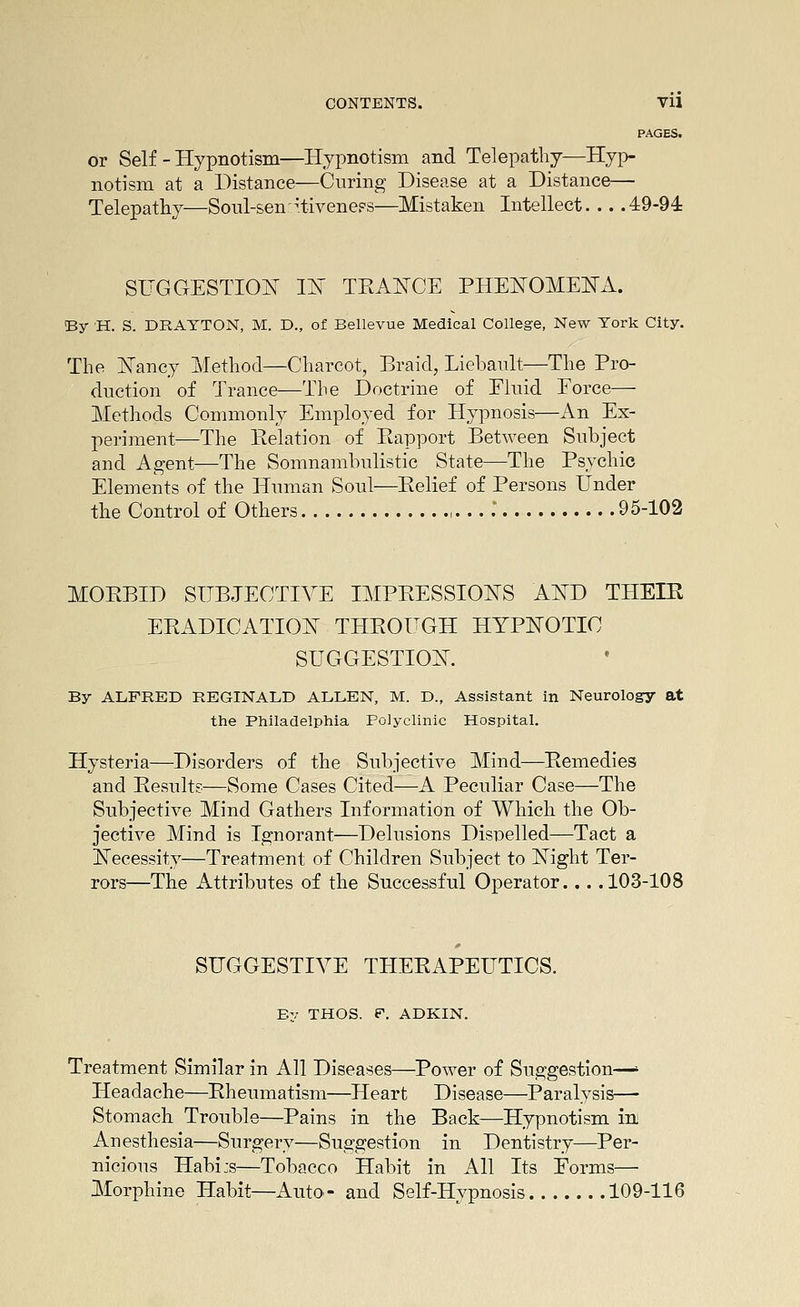 PAGES. or Self - Hypnotism—Hypnotism and Telepathy—Hyp- notism at a Distance—Curing Disease at a Distance— Telepathy—Soul-sen-^iiveneps—Mistaken Intellect 49-94 SUGGESTION m TKAlsTCE PHEI^OMEITA. By H. S. DRAYTON, M. D., of Bellevue Medical College, New York City. The I^Tancy Method—Charcot, Braid, Liebault—The Pro- duction of Trance—The Doctrine of Eluid Eorce— Methods Commonly Employed for Hypnosis—An Ex- periment—The Eelation of Eapport Between Subject and Agent—The Somnambulistic State—The Psychic Elements of the Human Soul—Belief of Persons Under the Control of Others ,. .. . 95-102 MOBBID SUBJECTIVE IMPBESSIONS AITD THEIE ERADICATION THBOUGH HYPNOTIC SUGGESTION. By ALFRED REGINALD ALLEN, M. D., Assistant in Neurology at the Philadelphia Polyclinic Hospital. Hysteria—Disorders of the Subjective Mind—Bemedies and Besults—Some Cases Cited—A Peculiar Case—The Subjective Mind Gathers Information of Which the Ob- jective Mind is Ignorant—Delusions Disoelled—Tact a Necessity—Treatment of Children Subject to Night Ter- rors—The Attributes of the Successful Operator... .103-108 SUGGESTIVE THEEAPEUTICS. By THOS. F. ADKIN. Treatment Similar in All Diseases—Power of Suggestion—' Headache—Rheumatism—^Heart Disease—Paralysis—• Stomach Trouble—Pains in the Back—Hypnotism inj Anesthesia—Surgery—Suggestion in Dentistry—Per- nicious Habi:s—Tobacco Habit in All Its Forms— Morphine Habit—Auto- and Self-Hypnosis 109-116