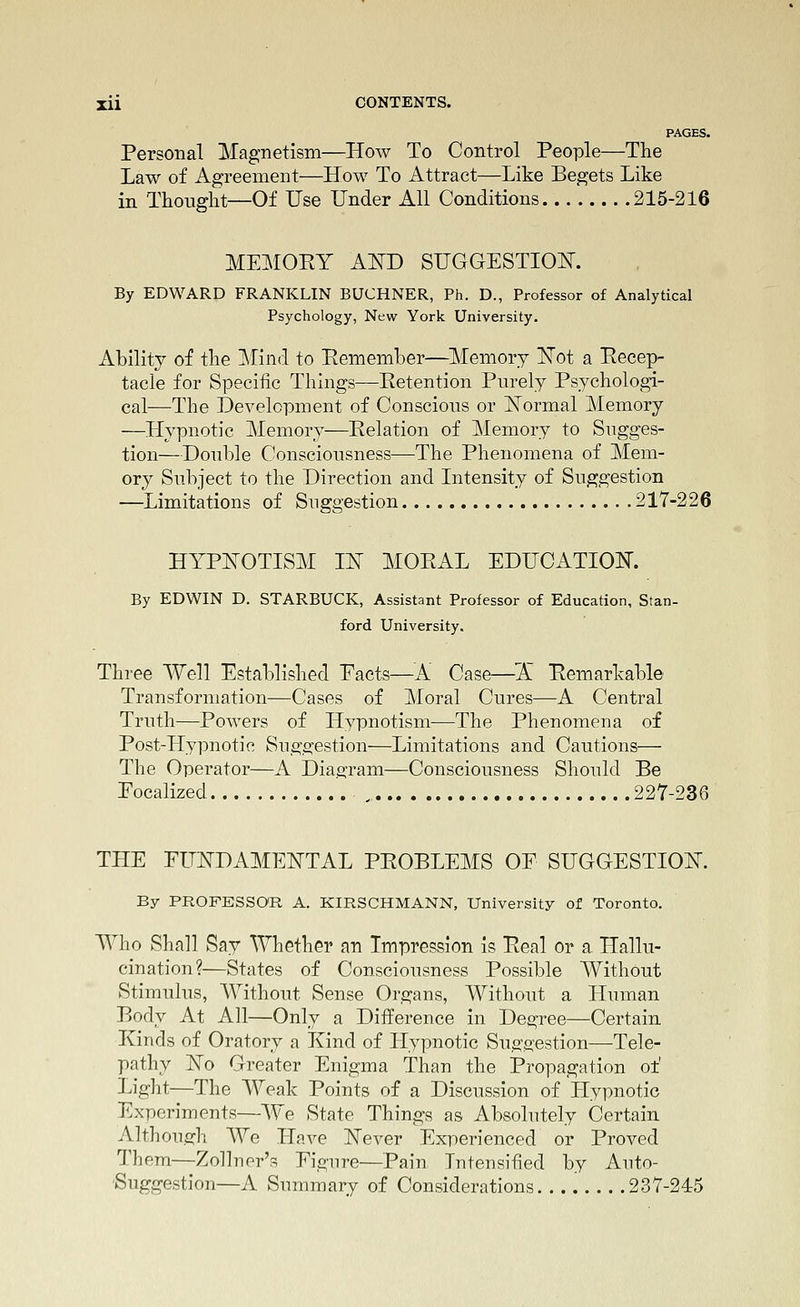 PAGES. Personal Magnetism—How To Control People—The Law of Agreement—How To Attract—Like Begets Like in Thought—Of Use Under All Conditions 215-216 MEMORY A^D SUGGESTIOISr. By EDWARD FRANKLIN BUCHNER, Ph. D., Professor of Analytical Psychology, New York University. Ability of the Mind to Eememher—Memory ISTot a Eecep- tacle for Specific Things—Retention Purely Psychologi- cal—The Development of Conscious or ISTormal Memory —Hypnotic Memory—Relation of Memory to Sugges- tion—Double Consciousness—The Phenomena of Mem- ory Subject to the Direction and Intensity of Suggestion —Limitations of Suggestion 217-226 HTPIsTOTISM IN MORAL EDUCATIOIT. By EDWIN D. STARBUCK, Assistant Professor of Education, Stan- ford University. Three Well Established Pacts—^^A Case—'X Remarkable Transformation—Cases of Moral Cures—A Central Truth—Powers of Hypnotism-—The Phenomena of Post-Hypnotic Suggestion—Limitations and Cautions— The Operator—A Dia.a;ram—Consciousness Should Be Pocalized ,, 227-236 THE FUISTDAMEISTTAL PROBLEMS OF SUGGESTION. By PROFESSOR A. KIRSCHMANN, University of Toronto. Who Sha]l Say Whether an Impression Is Real or a Hallu- cination?—States of Consciousness Possible Without Stimulus, Without Sense Organs, Without a Human Body At All—Only a Diiference in Degree—Certain Kinds of Oratory a Kind of Hypnotic Su,e:gestion—Tele- pathy ISTo Greater Enigma Than the Propagation of Light—The Weak Points of a Discussion of Hypnotic Experiments—We State Things as Absolutely Certain Althou.jyh We ILave JN'ever Experienced or Proved Them—Zollner's Eigure—Pain lutensified by Auto- Suggestion—A Summary of Considerations 237-24:5