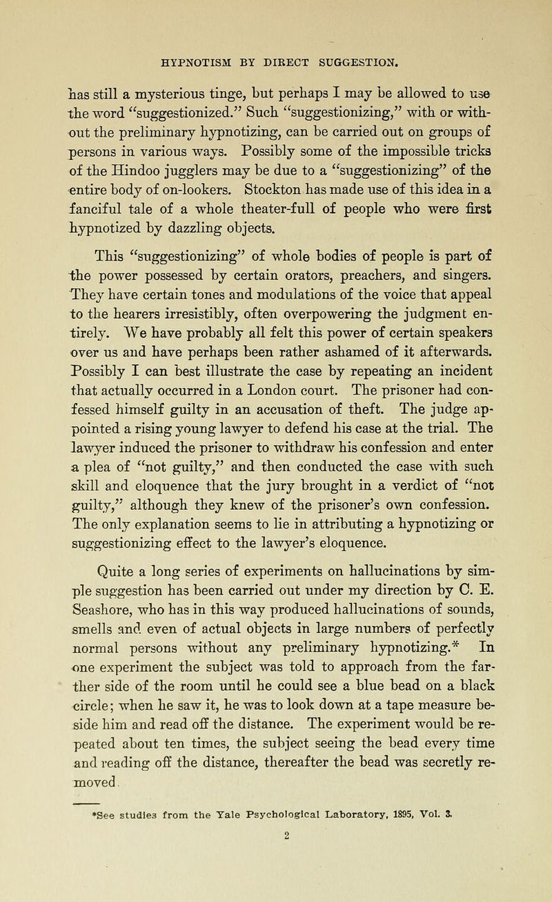 nas still a mysterious tinge, but perhaps I may be allowed to use the word suggestionized. Such suggestionizing, with or with- out the preliminary hypnotizing, can be carried out on groups of persons in various ways. Possibly some of the impossible tricks of the Hindoo jugglers may be due to a suggestionizing of the entire body of on-lookers. Stockton has made use of this idea in a fanciful tale of a whole theater-full of people who were first liypnotized by dazzling objects. This suggestionizing of whole bodies of people is part of the power possessed by certain orators, preachers, and singers. They have certain tones and modulations of the voice that appeal to the hearers irresistibly, often overpowering the judgment en- tirely. We have probably all felt this power of certain speakers over us and have perhaps been rather ashamed of it afterwards. Possibly I can best illustrate the case by repeating an incident that actually occurred in a London court. The prisoner had con- fessed himself guilty in an accusation of theft. The judge ap- pointed a rising young lawyer to defend his case at the trial. The lawyer induced the prisoner to withdraw his confession and enter a plea of not guilty, and then conducted the case with such skill and eloquence that the jury brought in a verdict of not guilty, although they knew of the prisoner's own confession. The only explanation seems to lie in attributing a hypnotizing or suggestionizing effect to the lawyer's eloquence. Quite a long series of experiments on hallucinations by sim- ple suggestion has been carried out under my direction by C. E. Seashore, who has in this way produced hallucinations of sounds, smells and even of actual objects in large numbers of perfectly normal persons without any preliminary hypnotizing.* In one experiment the subject was told to approach from the far- ther side of the room until he could see a blue bead on a black circle; when he saw it, he was to look down at a tape measure be- side him and read off the distance. The experiment would be re- peated about ten times, the subject seeing the bead every time and reading off the distance, thereafter the bead was secretly re- moved . *See studies from the Yale Psychological Laboratory, 1895, Vol. 3. 2