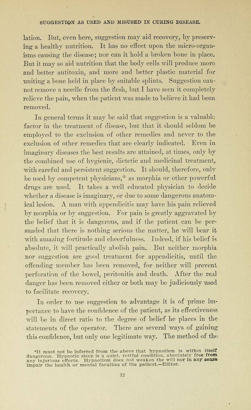 lation. But, even here, suggestion may aid recovery, by preserv- ing a healthy nutrition. It has no effect upon the micro-organ- isms causing the disease; nor can it hold a broken bone in place. But it may so aid nutrition that the body cells will produce more and better antitoxin, and more and better plastic material for uniting a bone held in place by suitable splints. Suggestion can- not remove a needle from the flesh, but I have seen it completely relieve the pain, when the patient was made to believe it had been removed. In general terms it may be said that suggestion is a valuable factor in the treatment of disease, but that it should seldom be employed to the exclusion of other remedies and never to the exclusion of other remedies that are clearly indicated. Even in imaginary diseases the best results are attained, at times, only by the combined use of hygienic, dietetic and medicinal treatment, with careful and persistent suggestion. It should, therefore, only be used by competent physicians,* as morphia or other powerful drugs are used. It takes a Avell educated physician to decide whether a disease is imaginary, or due to some dangerous anatom- ical lesion. A man with appendicitis may have his pain relieved by morphia or by suggestion. For pain is greatly aggravated by the belief that it is dangerous, and if the patient can be per- suaded that there is nothing serious the matter, he ^vill bear it with amazing fortitude and cheerfulness. Indeed, if his belief is absolute, it will practically abolish pain. But neither morphia nor suggestion are good treatment for appendicitis, until the offending member has been removed, for neither will prevent perforation of the bowel, peritonitis and death. After the real danger has been removed either or both may be judiciously used to facilitate recovery. In order to use suggestion to advantage it is of prime im- portance to have the confidence of the patient, as its effectiveness, will be in direct ratio to the degree of belief he places in the statements of the operator. There are several ways of gaining this confidence, but only one legitimate way. The method of the *It miist not be inferred from the above that hypnotism is within itself dangerous. Hypnotic sleep is a quiet, restful condition, absolutely free from any injurious effects. Hypnotism does not weaken the will nor in any sense impair the health or mental faculties of the patient.—Editor.