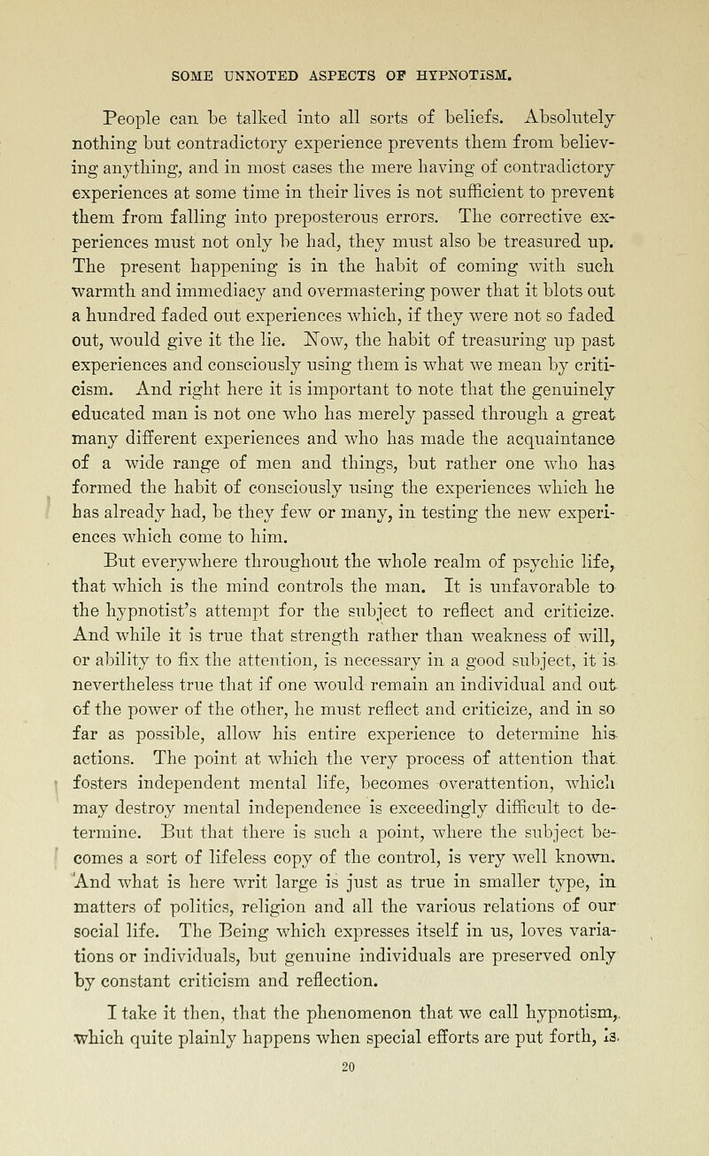 People can. be talked into all sorts of beliefs. Absolntelj nothing but contradictory experience prevents tbem from believ- ing anything, and in most cases the mere having of contradictory experiences at some time in their lives is not sufficient to prevent them from falling into preposterous errors. The corrective ex- periences must not only be had, they must also be treasured up. The present happening is in the habit of coming with such warmth and immediacy and overmastering power that it blots out a hundred faded out experiences which, if they were not so faded out, would give it the lie. Now, the habit of treasuring up past experiences and consciously using them is what we mean by criti- cism. And right here it is important to note that the genuinely educated man is not one who has merely passed through a great many different experiences and who has made the acquaintance of a wide range of men and things, but rather one who has formed the habit of consciously using the experiences which he has already had, be they few or many, in testing the new experi- ences which come to him. But everywhere throughout the whole realm of psychic life, that which is the mind controls the man. It is unfavorable to the hypnotist's attempt for the subject to reflect and criticize. And while it is true that strength rather than weakness of will, or ability to fix the attention, is necessary in a good subject, it is nevertheless true that if one would remain an individual and out of the power of the other, he must reflect and criticize, and in so far as possible, allow his entire experience to determine his actions. The point at which the very process of attention that fosters independent mental life, becomes overattention, which may destroy mental independence is exceedingly difficult to de- termine. But that there is such a point, where the subject be- comes a sort of lifeless copy of the control, is very well known. And what is here writ large is just as true in smaller type, in matters of politics, religion and all the various relations of our social life. The Being which expresses itself in us, loves varia- tions or individuals, but genuine individuals are preserved only by constant criticism and reflection. I take it then, that the phenomenon that we call hypnotism,, which quite plainly happens when special efforts are put forth, Is.