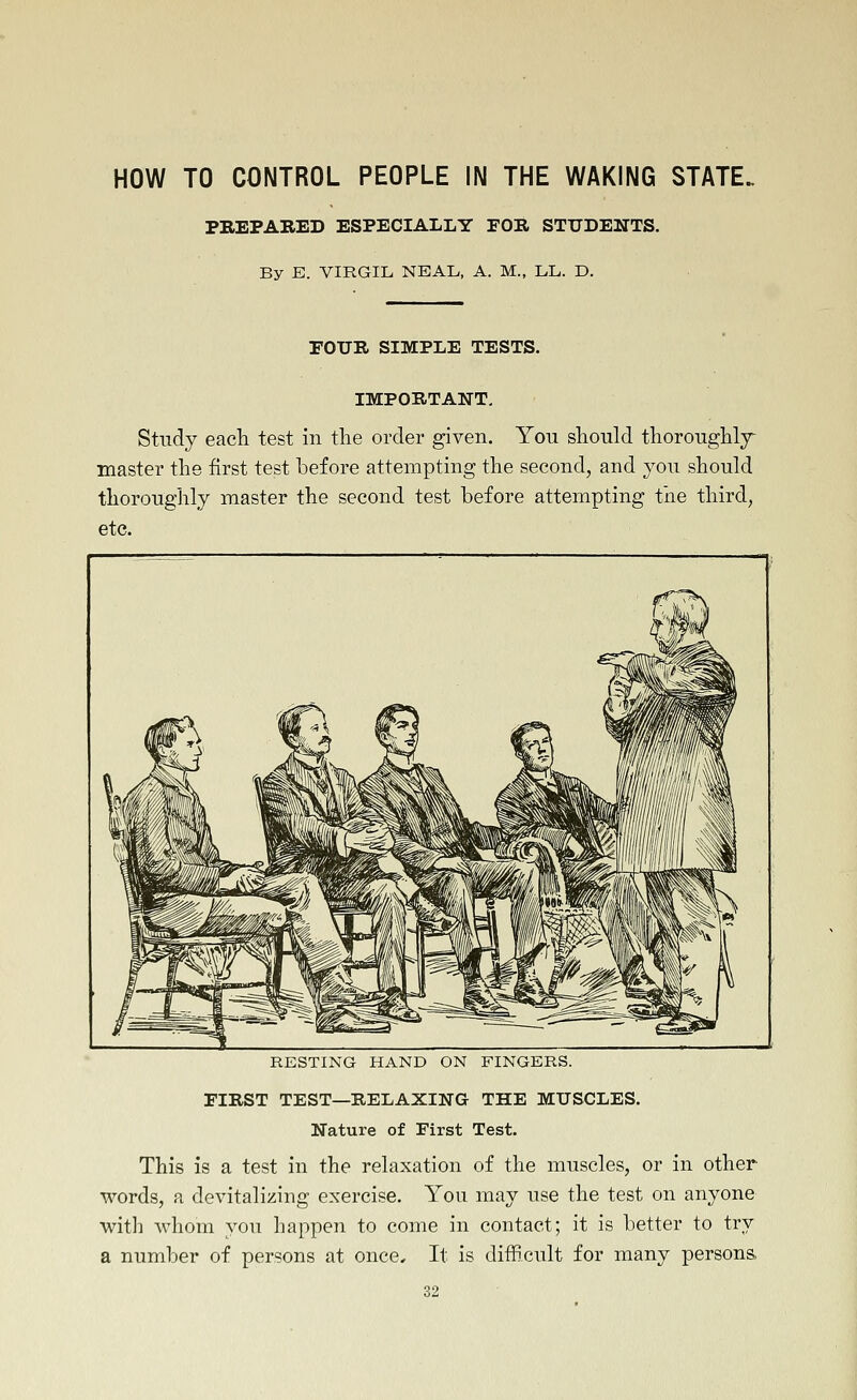 HOW TO CONTROL PEOPLE IN THE WAKING STATE. PREPARED ESPECIALLY FOR STTJDENTS. By E. VIRGIL, NBAL, A. M., LL. D. rOXJR SIMPLE TESTS. IMPORTANT, Study each test in tlie order given. You should thoroughly^ master the first test before attempting the second, and you should thoroughly master the second test before attempting the third, etc. RESTING HAND ON FINGERS. FIRST TEST—RELAXING THE MUSCLES. Nature of First Test. This is a test in the relaxation of the muscles, or in other words, a devitalizing exercise. You may use the test on anyone with whom you happen to come in contact; it is better to try a number of persons at once. It is difficult for many persona