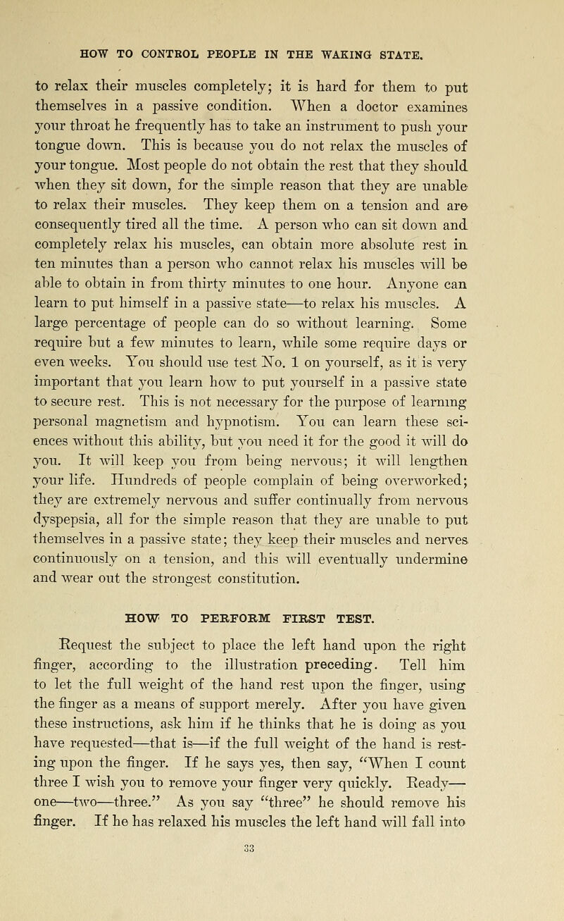 to relax their muscles completely; it is hard for them to put themselves in a passive condition. When a doctor examines your throat he frequently has to take an instrument to push your tongue down. This is because you do not relax the muscles of your tongue. Most people do not obtain the rest that they should when they sit down, for the simple reason that they are unable to relax their muscles. They keep them on a tension and are consequently tired all the time. A person who can sit down and completely relax his muscles, can obtain more absolute rest in ten minutes than a person who cannot relax his muscles will be able to obtain in from thirty minutes to one hour. Anyone can learn to put himself in a passive state—to relax his muscles. A large percentage of people can do so without learning. Some require but a few minutes to learn, while some require days or even weeks. You should use test l^o. 1 on yourself, as it is very important that you learn how to put yourself in a passive state to secure rest. This is not necessary for the purpose of leammg personal magnetism and hypnotism. You can learn these sci- ences without this ability, but you need it for the good it will do you. It Avill keep you from being nervous; it will lengthen your life. Hundreds of people complain of being overworked; they are extremely nervous and suffer continually from nervous dyspepsia, all for the simple reason that they are unable to put themselves in a passive state; they keep their muscles and nerves, continuously on a tension, and this will eventually undermine and wear out the strongest constitution. HOW TO PERFORM FIRST TEST. Request the subject to place the left hand upon the right finger, according to the illustration preceding. Tell him to let the full weight of the hand rest upon the finger, using the finger as a means of support merely. After you have given these instructions, ask him if he thinks that he is doing as you have requested—that is—if the full weight of the hand is rest- ing upon the finger. If he says yes, then say, When I count three I wish you to remove your finger very quickly. Ready— one—two—three. As you say three he should remove his finger. If he has relaxed his muscles the left hand will fall into
