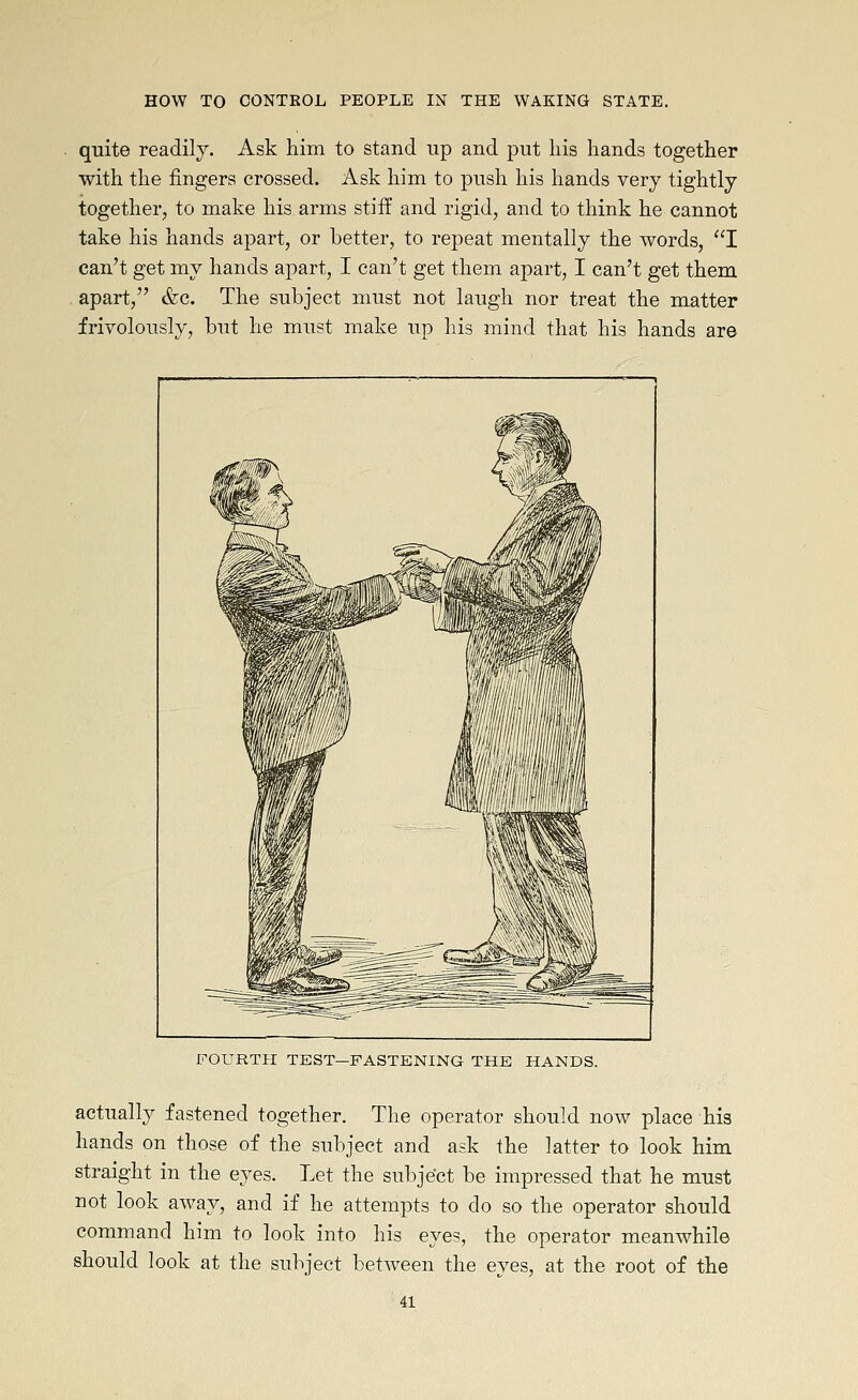 quite readily. Ask him to stand up and put liis hands together with the fingers crossed. Ask him to push his hands very tightly together, to make his arms stiff and rigid, and to think he cannot take his hands apart, or better, to repeat mentally the words, I can't get my hands apart, I can't get them apart, I can't get them apart, &c. The subject must not laugh nor treat the matter frivolously, but he must make up his mind that his hands are FOURTH TEST—FASTENING THE HANDS. actually fastened together. The operator should now place his hands on those of the subject and ask the latter to look him straight in the eyes. Let the subject be impressed that he must not look away, and if he attempts to do so the operator should command him to look into his eyes, the operator meanwhile should look at the subject between the eyes, at the root of the