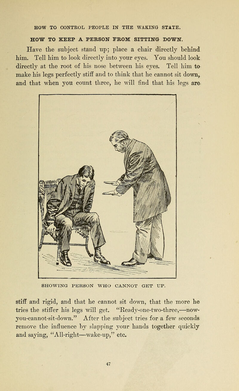 HOW TO KEEP A PERSON EROM SITTING DOWN. Have the subject stand up; place a chair directly behind him. Tell him to look directly into your eyes. You should look directly at the root of his nose between his eyes. Tell him to make his legs perfectly stiff and to think that he cannot sit down, and that when you count three, he will find that his legs are^ SHOWING PERSON WHO CANNOT GET UP. stiff and rigid, and that he cannot sit down, that the more he tries the stilfer his legs will get. Ready-one-two-three,—^now- you-cannot-sit-down. After the subject tries for a few seconds remove the influence by slapping your hands together quickly and saying, All-right—wake-up, etc.