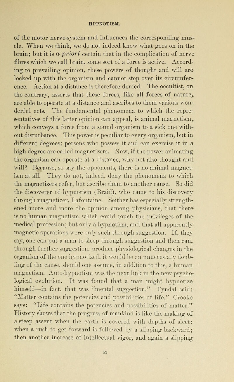 of the motor nerve-system and influences the corresponding niiis- cle. When we think, we do not indeed know what goes on in the brain; but it is a priori certain that in the complication of nerve fibres which we call brain, some sort of a force is active. Accord- ing to prevailing opinion, these powers of thought and will are locked up with the organism and cannot step over its circumfer- ence. Action at a distance is therefore denied. The occultist, on the contrar}^, asserts that these forces, like all forces of nature,, are able to operate at a distance and ascribes to them various won- derful acts. The fundamental phenomena to which the repre- sentatives of this latter opinion can appeal, is animal magnetism,., which conveys a force from a sound organism to a sick one with- out disturbance. This power is peculiar to every organism, but in different degrees; persons who possess it and can exercise it in a high degree are called magnetizers. I^ow, if the power animating the organism can operate at a distance, w^hy not also thought and will? Because, so say the opponents, there is no animal magnet-^ ism at all. They do not, indeed, deny the phenomena to wdiich the magnetizers refer, but ascribe them to another cause. So did the discoverer of hypnotism (Braid), who came to his discovery through magnetizer, Lafontaine. Seither has especially strength- ened more and more the opinion among physicians, that there is no human magnetism which could touch the privileges of the- medical profession; but only a hypnotism, and that all apparently magnetic operations were only such through suggestion. If, they say, one can put a man to sleep through suggestion and then can,, through further suggestion, produce physiological changes in the organism of the one Jiypnotized, it would be an unneceszary doub- ling of the cause, should one assume, in addition to this, a human magnetism. Auto-hypnotism was the next link in the new psycho- logical evolution. It was found that a man might hypnotize himself—in fact, that was mental suggestion. Tyndal said: Matter contains the potencies and possibilities of life. Crooke- says: Life contains the potencies and possibilities of matter. History shows that the progress of mankind is like the making of a steep ascent when the earth is covered with depths of sleet: when a rush to get forward is followed by a slipping backward; then another increase of intellectual vigor, and again a slipping;