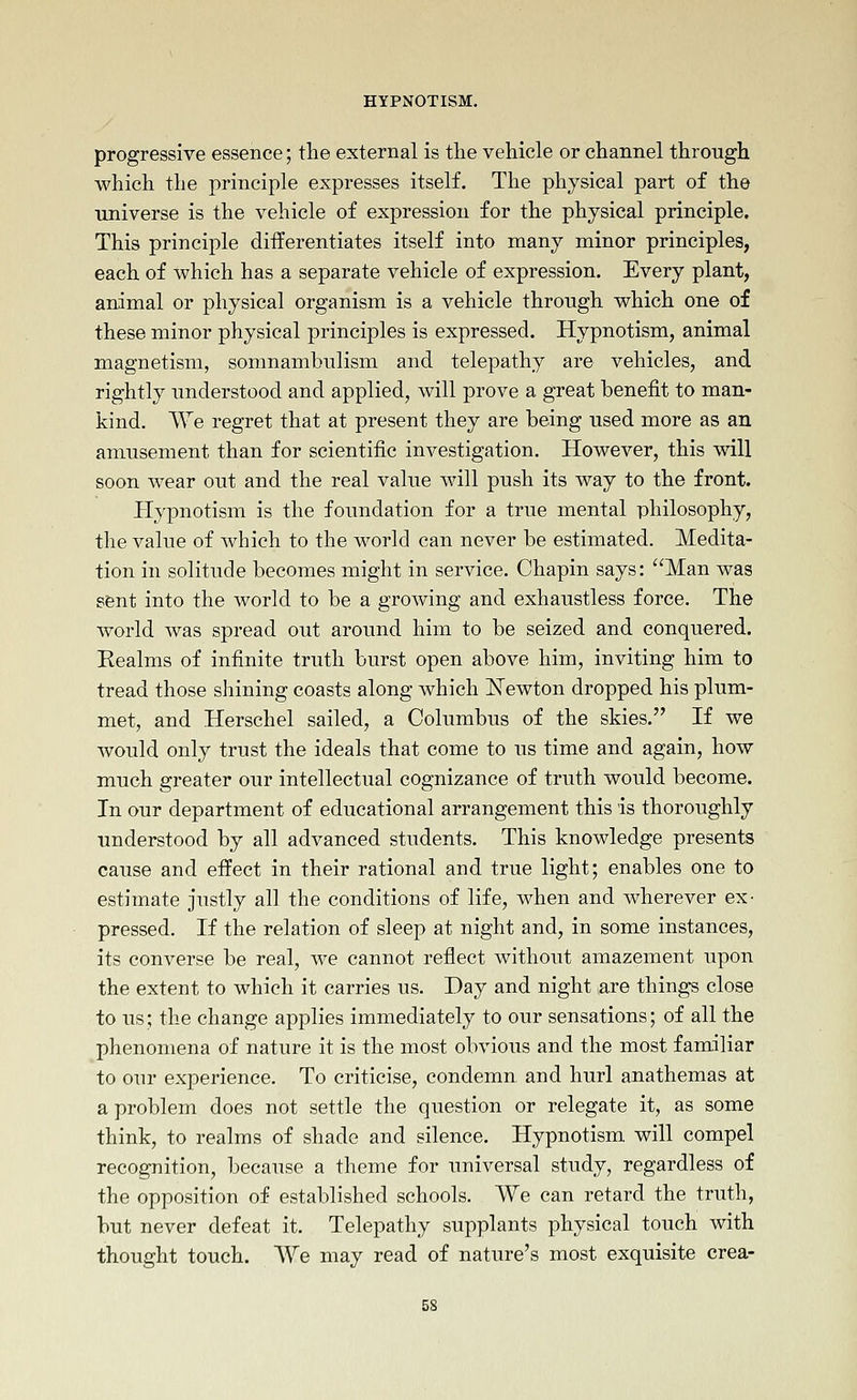 progressive essence; the external is the vehicle or channel through which the principle expresses itself. The physical part of the ■universe is the vehicle of expression for the physical principle. This principle differentiates itself into many minor principles, each of which has a separate vehicle of expression. Every plant, animal or physical organism is a vehicle through which one of these minor physical principles is expressed. Hypnotism, animal magnetism, somnambulism and telepathy are vehicles, and rightly understood and applied, will prove a great benefit to man- kind. We regret that at present they are being used more as an amusement than for scientific investigation. However, this will soon wear out and the real value will push its way to the front. Hypnotism is the foundation for a true mental philosophy, the value of which to the world can never be estimated. Medita- tion in solitude becomes might in service. Chapin says: Man was sent into the world to be a growing and exhaustless force. The world was spread out around him to be seized and conquered. Realms of infinite truth burst open above him, inviting him to tread those shining coasts along which ISTewton dropped his plum- met, and Herschel sailed, a Columbus of the skies. If we would only trust the ideals that come to us time and again, how much greater our intellectual cognizance of truth would become. In our department of educational arrangement this is thoroughly understood by all advanced students. This knowledge presents cause and effect in their rational and true light; enables one to estimate justly all the conditions of life, when and wherever ex- pressed. If the relation of sleep at night and, in some instances, its converse be real, we cannot reflect without amazement upon the extent to which it carries us. Day and night are things close to us; the change applies immediately to our sensations; of all the phenomena of nature it is the most obvious and the most familiar to our experience. To criticise, condemn and hurl anathemas at a problem does not settle the question or relegate it, as some think, to realms of shade and silence. Hypnotism will compel recognition, because a theme for universal study, regardless of the opposition of established schools. We can retard the truth, but never defeat it. Telepathy supplants physical touch with thought touch. We may read of nature's most exquisite crea- 5S