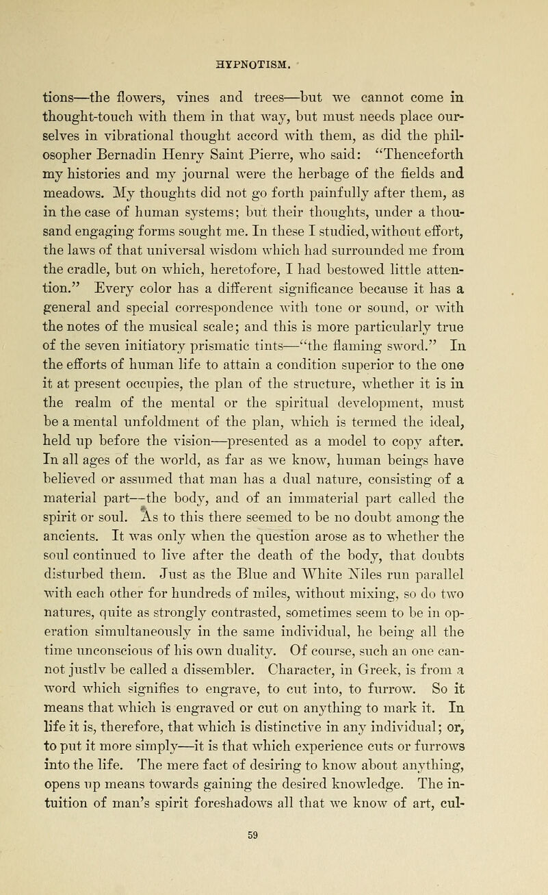 tions—the flowers, vines and trees—but we cannot come in thought-touch with them in that way, but must needs place our- selves in vibrational thought accord with them, as did the phil- osopher Bernadin Henry Saint Pierre, who said: Thenceforth my histories and my journal were the herbage of the fields and meadows. My thoughts did not go forth painfully after them, as in the case of human systems; but their thoughts, under a thou- sand engaging forms sought me. In these I studied, without effort, the laws of that universal wisdom which had surrounded me from the cradle, but on which, heretofore, I had bestowed little atten- tion. Every color has a different significance because it has a general and special correspondence with tone or sound, or with the notes of the musical scale; and this is more particularly true of the seven initiatory prismatic tints—the flaming sword. In the efforts of human life to attain a condition superior to the one it at present occupies, the plan of the structure, whether it is in the realm of the mental or the spiritual development, must be a mental unfoldment of the plan, which is termed the ideal, held up before the vision—^presented as a model to copy after. In all ages of the world, as far as we know, human beings have believed or assumed that man has a dual nature, consisting of a material part—the body, and of an immaterial part called the spirit or soul. As to this there seemed to be no doubt among the ancients. It was only when the question arose as to whether the soul continued to live after the death of the body, that doubts disturbed them. Just as the Blue and White jSTiles run parallel with each other for hundreds of miles, without mixing, so do two natures, quite as strongly contrasted, sometimes seem to be in op- eration simultaneously in the same individual, he being all the time unconscious of his own duality. Of course, such an one can- not justlv be called a dissembler. Character, in Greek, is from a word which signifies to engrave, to cut into, to furrow. So it means that which is engraved or cut on anything to mark it. In life it is, therefore, that which is distinctive in any individual; or, to put it more simply—it is that which experience cuts or furrows into the life. The mere fact of desiring to know about anything, opens up means towards gaining the desired knowledge. The in- tuition of man's spirit foreshadows all that we know of art, cul-