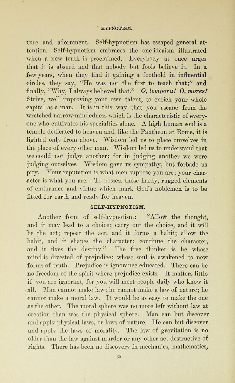 tiire and adornment. Self-hypnotism iias escaped general at- tention. Self-hypnotism embraces the one-ideaism illustrated when a new truth is proclaimed. Everybody at once urges that it is absurd and that nobody but fools believe it. In a ■few years, when they find it gaining a foothold in influential <iircles, they say, He was not the first to teach that; and ^finally, Why, I always believed that. O, iempora! O, mores! Strive, well improving your own talent, to enrich your whole capital as a man. It is in this way that you escape from the wretched narrow-mindedness which is the characteristic of every- one who cultivates his specialties alone. A high human soul is a temple dedicated to heaven and, like the Pantheon at Home, it is lighted only from above. Wisdom led us to place ourselves in the place of every other man. Wisdom led us to understand that we could not judge another; for in judging another we were judging ourselves. Wisdom gave us sympathy, but forbade us pity. Your reputation is what men suppose you are; your char- acter is what you are. To possess those hardy, rugged elements of endurance and virtue which mark God's noblemen is to be £tted for earth and ready for heaven. SELF-HYPNOTISM. Another form of self-hypnotism: Allovt^ the thought, and it may lead to a choice; carry out the choice, and it will I)e the act; repeat the act, and it forms a habit; allow the labit, and it shapes the character; continue the character, and it fixes the destiny. The free thinker is he whose mind is divested of prejudice; whose soul is awakened to new forms of truth. Prejudice is ignorance educated. There can be no freedom of the spirit where prejudice exists. It matters little if you are ignorant, for you will meet people daily who know it all. Man cannot make law; he cannot make a law of nature; he cannot make a moral law. It would be as easy to make the one as the other. The moral sphere was no more left without law at creation than was the physical sphere. Man can but discover and apply physical laws, or laws of nature. He can but discover and apply the laws of morality. The law of gravitation is no older than the law against murder or any other act destructive of lights. There has been no discovery in mechanics, mathematics,