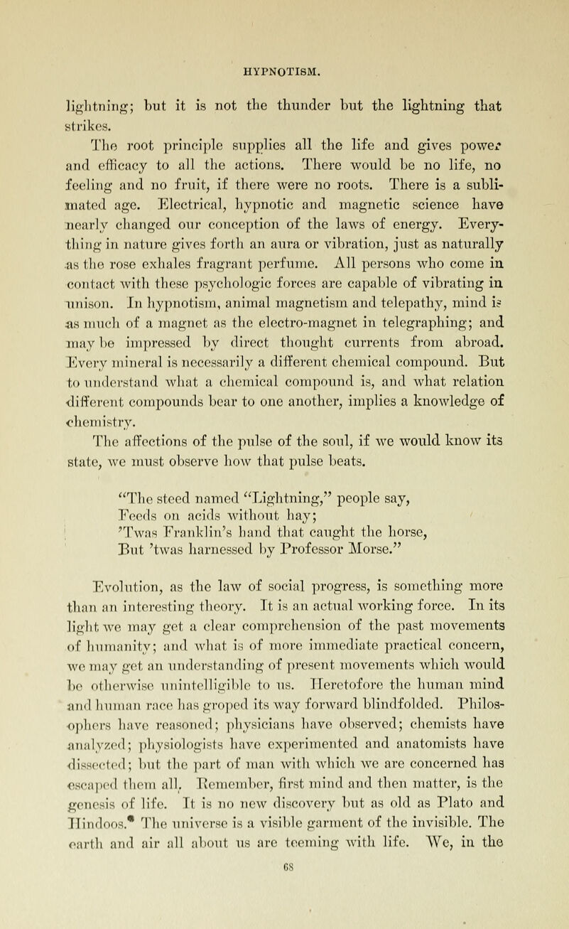 lightning; but it is not the thunder but the lightning that strikes. The root principle supplies all the life and gives powex* and efficacy to all the actions. There would be no life, no feeling and no fruit, if there were no roots. There is a subli- mated age. Electrical, hypnotic and magnetic science have nearly changed our conception of the laws of energy. Every- thing in nature gives forth an aura or vibration, just as naturally •as the rose exhales fragrant perfume. All persons who come in contact with these psychologic forces are capable of vibrating in unison. In hypnotism, animal magnetism and telepathy, mind i? as much of a magnet as the electro-magnet in telegraphing; and may be impressed by direct thought currents from abroad. Every mineral is necessarily a different chemical compound. But to understand wliat a chemical compound is, and what relation different compounds bear to one another, implies a knowledge of chemistry. The affections of the pulse of the soul, if we would know its state, we must observe how that pulse beats, The steed named Lightning, people say, Eocds on acids Avithout hay; i 'Twas Franklin's hand that caught the horse, But 'twas harnessed l)y Professor Morse. Evolution, as the law of social progress, is something more than an interesting theory. It is an actual working force. In its light we may get a clear com])r('liension of the past movements of humanity; and wliut is of more immediate practical concern, we may get an understanding of present movements which would be otherAvise unintelligible to us. Heretofore the human mind and human race has groped its way forward blindfolded. Philos- <>j)lK'rs have reasoned; physicians have observed; chemists have analyzed; ])liysiologists have ex])erimented and anatomists have ■dissected; but the i)art of man with which we are concerned has escaped them all, Bemember, first mind and then matter, is the genesis of life. It is no new discovery but as old as Plato and Hindoos.* The universe is a visible garment of the invisible. The earth and air all about us are teeming with life. We, in the GS