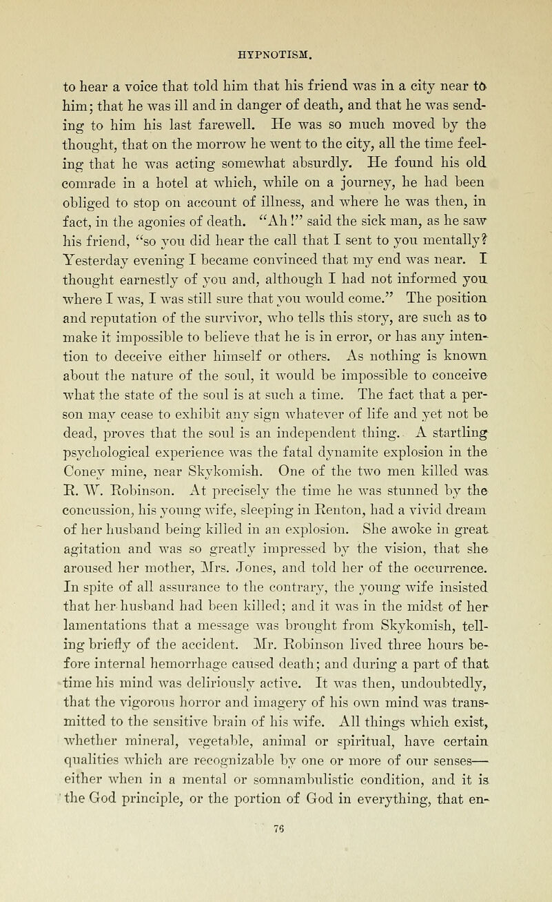 to hear a voice that told him that his friend was in a city near t6 him; that he was ill and in danger of death, and that he was send- ing to him his last farewell. He was so much moved by the thought, that on the morrow he went to the city, all the time feel- ing that he was acting somewhat absurdly. Pie found his old. comrade in a hotel at which, while on a journey, he had been obliged to stop on account of illness, and where he was then, in fact, in the agonies of death. Ah ! said the sick man, as he saw his friend, so you did hear the call that I sent to you mentally? Yesterday evening I became convinced that my end was near. I thought earnestly of you and, although I had not informed you where I was, I was still sure that you would come. The position, and reputation of the survivor, who tells this story, are such as to make it impossible to believe that he is in error, or has any inten- tion to deceive either himself or others. As nothing is known about the nature of the soul, it would be impossible to conceive what the state of the soul is at such a time. The fact that a per- son may cease to exhibit any sign whatever of life and yet not be dead, proves that the soul is an independent thing. A startling psychological experience was the fatal dynamite explosion in the Coney mine, near Skykomish. One of the two men killed was. K. W. Robinson. At precisely the time he was stunned by the concussion, his young wife, sleeping in Eenton, had a vivid dream of her husband being killed in an explosion. She awoke in great agitation and was so greatly impressed by the vision, that she aroused her mother, Mrs. Jones, and told her of the occurrence. In spite of all assurance to the contrary, the young wife insisted that her'husband had been killed; and it was in the midst of her lamentations that a message was brought from Skykomish, tell- ing briefly of the accident. Mr. Robinson lived three hours be- fore internal hemorrhage caused death; and during a part of that 'time his mind was deliriously active. It was then, undoubtedly, that the vigorous horror and imagery of his own mind was trans- mitted to the sensitive brain of his wife. All things which exist, whether mineral, vegetable, animal or spiritual, have certain qualities which are recognizable by one or more of our senses— either when in a mental or somnambulistic condition, and it is ' the God principle, or the portion of God in everything, that en-