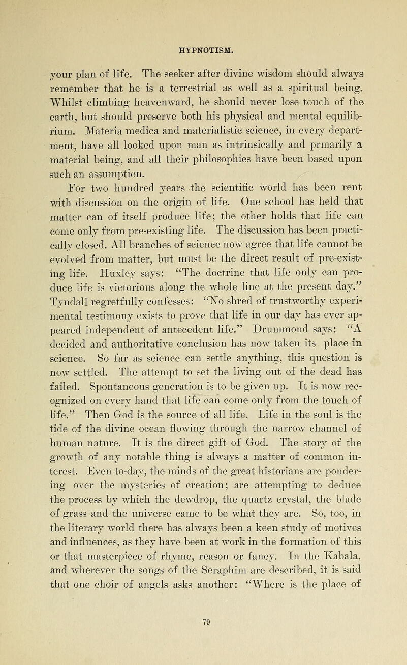 jour plan of life. Tlie seeker after divine wisdom should always remember that he is a terrestrial as well as a spiritual being. Whilst climbing heavenward, he should never lose touch of the earth, but should preserve both his physical and mental equilib- rium. Materia medica and materialistic science, in every depart- ment, have all looked upon man as intrinsically and prmarily a material being, and all their philosophies have been based upon such an assumption. For two hundred years the scientific world has been rent with discussion on the origin of life. One school has held that matter can of itself produce life; the other holds that life can. come only from pre-existing life. The discussion has been practi- cally closed. All branches of science now agree that life cannot be evolved from matter, but must be the direct result of pre-exist- ing life. Huxley says: The doctrine that life only can pro- duce life is victorious along the whole line at the present day. Tyndall regretfully confesses: ^o shred of trustworthy experi- mental testimony exists to prove that life in our day has ever ap- peared independent of antecedent life. Drummond says: A decided and authoritative conclusion has now taken its place in science. So far as science can settle anything, this question is now settled. The attempt to set the living out of the dead has failed. Spontaneous generation is to be given up. It is now rec- ognized on every hand that life can come only from the touch of life. Then God is the source of all life. Life in the soul is the tide of the divine ocean flowing through the narrow channel of human nature. It is the direct gift of God. The story of the growth of any notable thing is always a matter of common in- terest. Even to-day, the minds of the great historians are ponder- ing over the mysteries of creation; are attempting to deduce the process by w^hich the dewdrop, the quartz crystal, the blade of grass and the universe came to be what they are. So, too, in the literary world there has always been a keen study of motives and influences, as they have been at work in the formation of this or that masterpiece of rhyme, reason or fancy. In the Kabala, and wherever the songs of the Seraphim are described, it is said that one choir of angels asks another: Where is the place of
