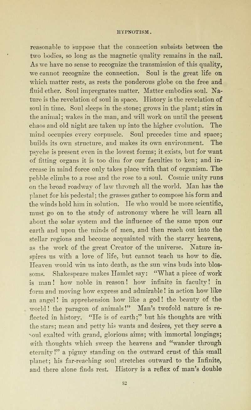 reasonable to suppose that the connection subsists between the- two bodies, so long as the magnetic quality remains in the nail. As we have no sense to recognize the transmission of this quality, we cannot recognize the connection. Soul is the great life on which matter rests, as rests the ponderous globe on the free and fluid ether. Soul impregnates matter. Matter embodies soul. 'Na- ture is the revelation of soul in space. History is the revelation of soul in time. SoUl sleeps in the stone; grows in the plant; stirs in the animal; wakes in the man, and will work on until the present chaos and old night are taken up into the higher evolution. The mind occupies every corpuscle. Soul precedes time and space; builds its own structure, and makes its own environment. The psyche is present even in the lowest forms; it exists, but for want of fitting organs it is too dim for our faculties to ken; and in- crease in mind force only takes place with that of organism. The pebble climbs to a rose and the rose to a soul. Cosmic unity runs on the broad roadway of law through all the world. Man has the planet for his pedestal; the grasses gather to compose his form and the winds hold him in solution. He who would be more scientific, must go on to the study of astronomy where he will learn all about the solar system and the influence of the same upon our earth and upon the minds of men, and then reach out into the stellar regions and become acquainted with the starry heavens, as the work of the great Creator of the universe. ISTature in- spires us with a love of life, but cannot teach us how to die. Heaven would win us into death, as the sun wins buds into blos- soms. Shakespeare makes Hamlet say: What a piece of work is m.an! how noble in reason! how infinite in faculty! in form and moving how express and admirable! in action how like an angel! in apprehension how like a god! the beauty of the world! the paragon of animals! Man's twofold nature is re- flected in history. He is of earth; but his thoughts are witli the stars; mean and petty his wants and desires, yet they serve a Noul exalted with grand, glorious aims; with immortal longings; with thoughts which sweep the heavens and wander through eternity! a pigmy standing on the outward crust of this small planet; his far-reaching soul stretches outward to the Infinite, and there alone finds rest. History is a reflex of man's double