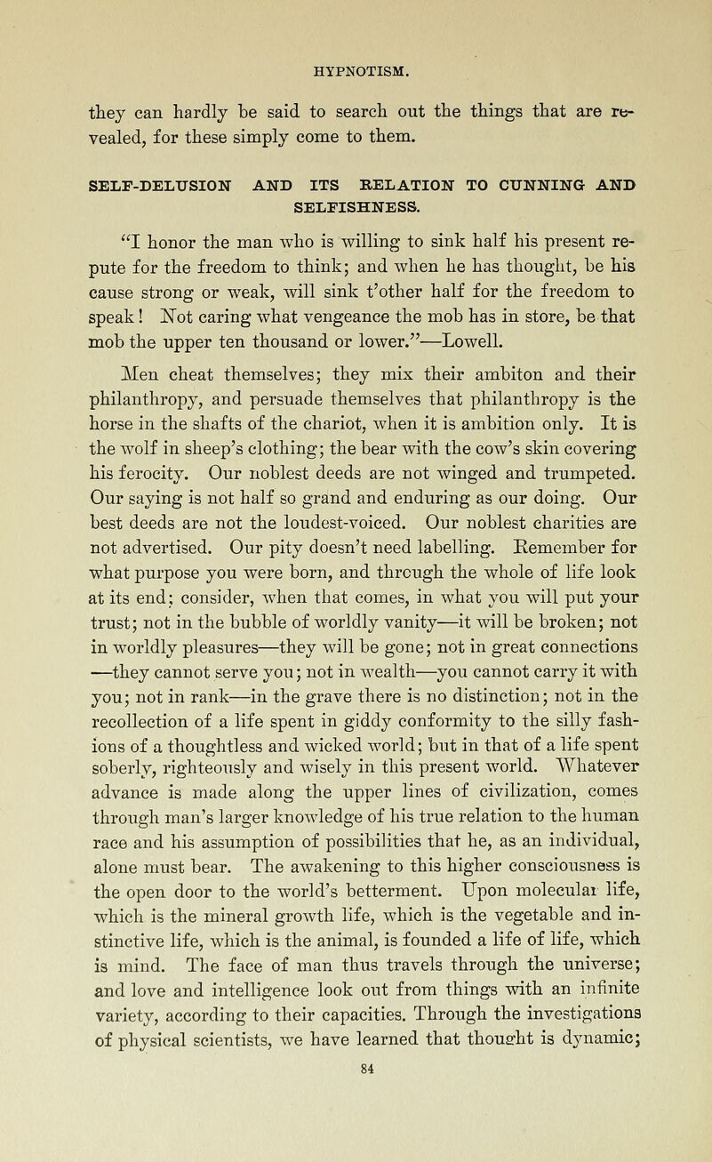 they can hardly be said to search out the things that are re- vealed, for these simply come to them. SELF-DELUSION AND ITS RELATION TO CUNNING AND SELFISHNESS. I honor the man who is willing to sink half his present re- pute for the freedom to think; and when he has thought, be his cause strong or weak, will sink t'other half for the freedom to speak! JSTot caring what vengeance the mob has in store, be that mob the upper ten thousand or lower.—Lowell. Men cheat themselves; they mix their ambiton and their philanthropy, and persuade themselves that philanthropy is the horse in the shafts of the chariot, when it is ambition only. It is the wolf in sheep's clothing; the bear with the cow's skin covering his ferocity. Our noblest deeds are not winged and trumpeted. Our saying is not half so grand and enduring as our doing. Our best deeds are not the loudest-voiced. Our noblest charities are not advertised. Our pity doesn't need labelling. Kemember for what purpose you were born, and through the whole of life look at its end; consider, when that comes, in what you will put your trust; not in the bubble of worldly vanity—it will be broken; not in worldly pleasures—they will be gone; not in great connections ■—they cannot serve you; not in wealth—you cannot carry it with you; not in rank—in the grave there is no distinction; not in the recollection of a life spent in giddy conformity to the silly fash- ions of a thoughtless and wicked world; but in that of a life spent soberly, righteously and wisely in this present world. Whatever advance is made along the upper lines of civilization, comes through man's larger knowledge of his true relation to the human race and his assumption of possibilities that he, as an individual, alone must bear. The awakening to this higher consciousness is the open door to the world's betterment. Upon molecular life, which is the mineral growth life, which is the vegetable and in- stinctive life, which is the animal, is founded a life of life, which is mind. The face of man thus travels through the universe; and love and intelligence look out from things with an infinite variety, according to their capacities. Through the investigations of physical scientists, we have learned that thought is dynamic;