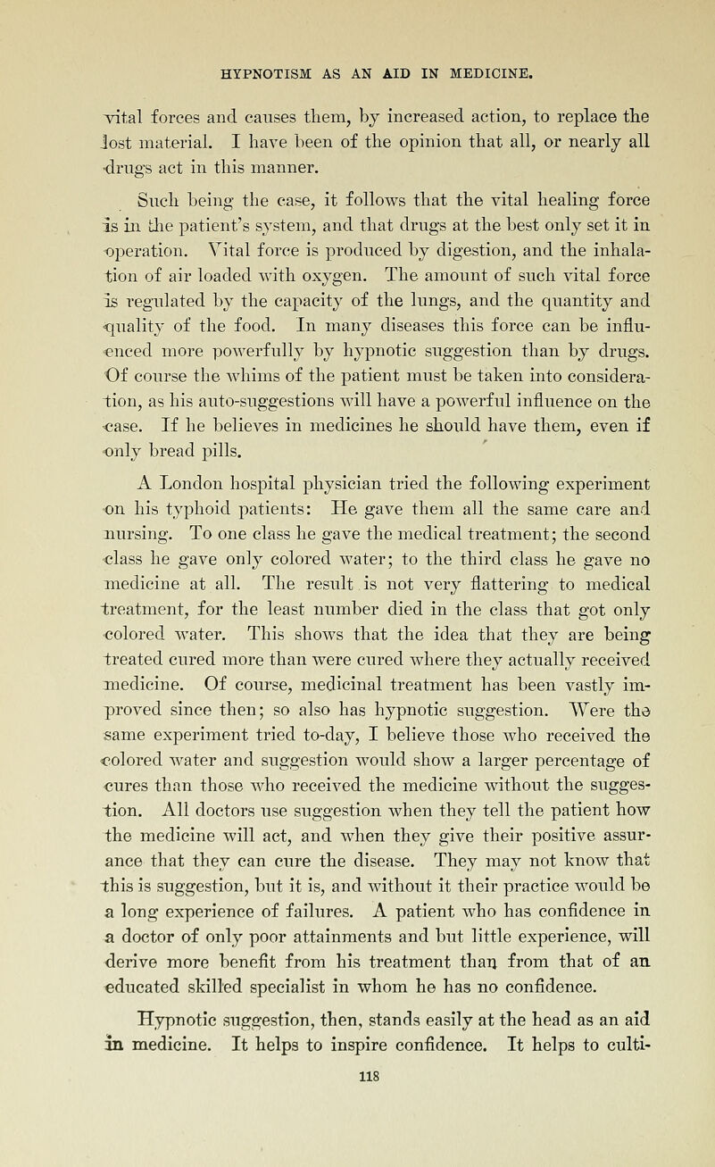 ■vital forces and causes them, by increased action, to replace tlie lost material. I have been of the opinion that all, or nearly all •drugs act in this manner. Such being the case, it follows that the vital healing force is ill the patient's system, and that drugs at the best only set it in operation. Vital force is produced by digestion, and the inhala- tion of air loaded Avith oxygen. The amount of such vital force is regulated by the capacity of the lungs, and the quantity and ■qualitj' of the food. In many diseases this force can be influ- enced more powerfully by hypnotic suggestion than by drugs. Of course the whims of the patient must be taken into considera- tion, as his auto-suggestions will have a powerful influence on the ■case. If he believes in medicines he should have them, even if ■only bread pills. A London hospital physician tried the following experiment on his typhoid patients: He gave them all the same care and nursing. To one class he gave the medical treatment; the second class he gave only colored water; to the third class he gave no medicine at all. The result is not very flattering to medical treatment, for the least number died in the class that got only colored water. This shows that the idea that they are being treated cured more than were cured where they actually received medicine. Of course, medicinal treatment has been vastly im- proved since then; so also has hypnotic suggestion. Were the same experiment tried to-day, I believe those who received the colored water and suggestion would show a larger percentage of -cures than those who received the medicine without the sugges- tion. All doctors use suggestion when they tell the patient how the medicine will act, and when they give their positive assur- ance that they can cure the disease. They may not know that this is suggestion, but it is, and without it their practice would be a long experience of failures. A patient who has confidence in a doctor of only poor attainments and but little experience, will derive more benefit from his treatment thaii from that of an educated skilled specialist in whom he has no confidence. Hypnotic suggestion, then, stands easily at the head as an aid in medicine. It helps to inspire confidence. It helps to culti-