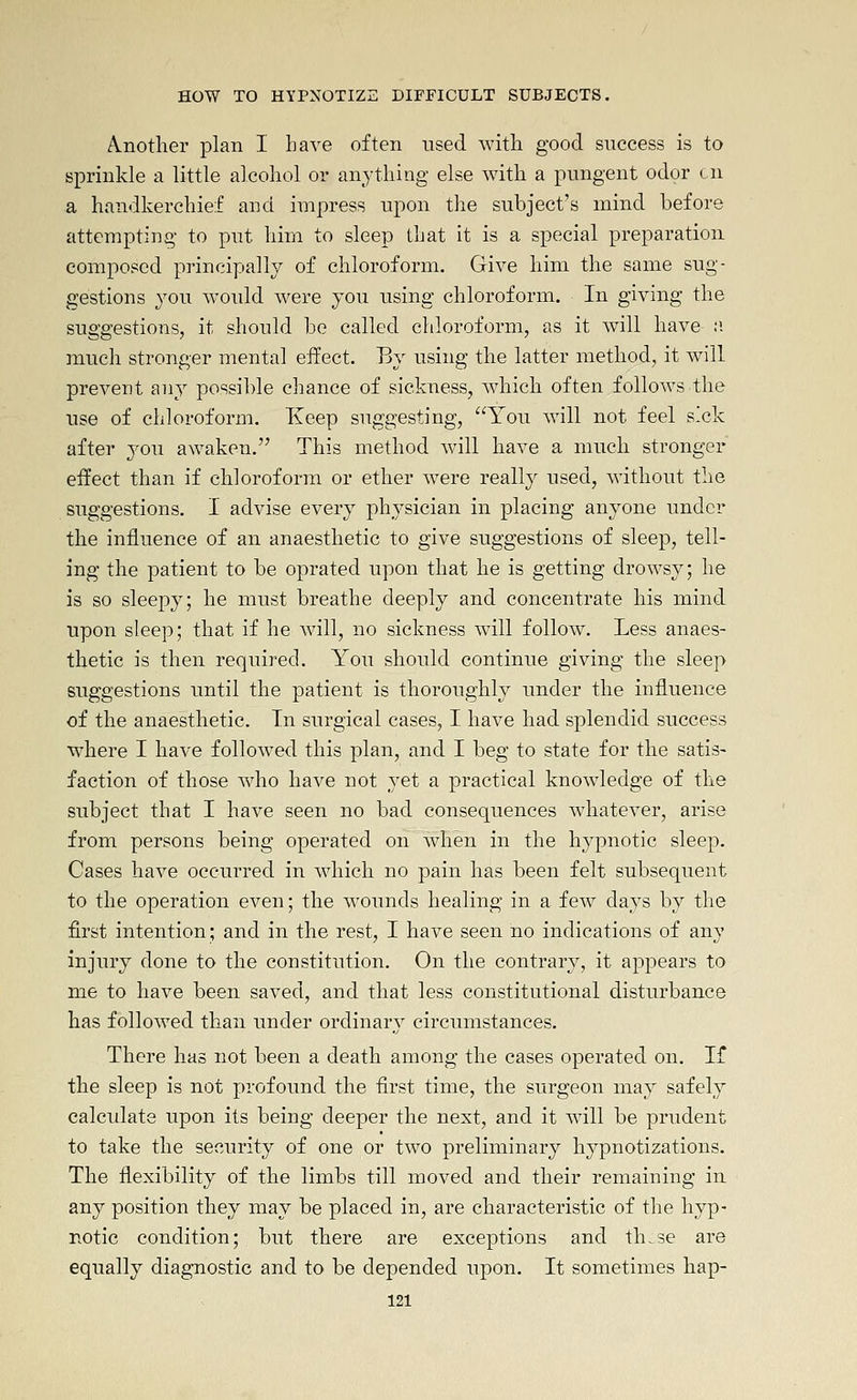 A.nother plan I have often used with good success is to sprinkle a little alcohol or anything else with a pungent odor en a handkerchief and impress upon the subject's mind before attempting to put him to sleep that it is a special preparation composed principally of chloroform. Give him the same sug- gestions you would were you using chloroform. In giving the suggestions, it should be called chloroform, as it will have :i much stronger mental effect. By using the latter method, it will preveut any possible chance of sickness, which often follows the use of chloroform. Keep suggesting, You w^ill not feel s'ck after you awaken. This method will have a much stronger effect than if chloroform or ether were really used, without tlie suggestions. I advise every physician in placing anyone under the iniluence of an anaesthetic to give suggestions of sleep, tell- ing the patient to be oprated upon that he is getting drowsy; he is so sleepy; he must breathe deeply and concentrate his mind upon sleep; that if he will, no sickness will follow. Less anaes- thetic is then required. You should continue giving the sleep suggestions until the patient is thoroughly under the influence of the anaesthetic. Tn surgical cases, I have had splendid success wdiere I have follow^ed this plan, and I beg to state for the satis- faction of those who have not yet a practical knowledge of the subject that I have seen no bad consequences wdiatever, arise from persons being operated on when in the hypnotic sleep. Cases have occurred in which no pain has been felt subsequent to the operation even; the wounds healing in a few days by the first intention; and in the rest, I have seen no indications of any injury done to the constitution. On the contrary, it appears to me to have been saved, and that less constitutional disturbance has followed than under ordinary circumstances. There has not been a death among the cases operated on. If the sleep is not profound the first time, the surgeon may safely calculate upon its being deeper the next, and it will be prudent to take the security of one or two preliminary hypnotizations. The flexibility of the limbs till moved and their remaining in any position they may be placed in, are characteristic of the hyp- notic condition; but there are exceptions and th^se are equally diagnostic and to be depended upon. It sometimes hap-