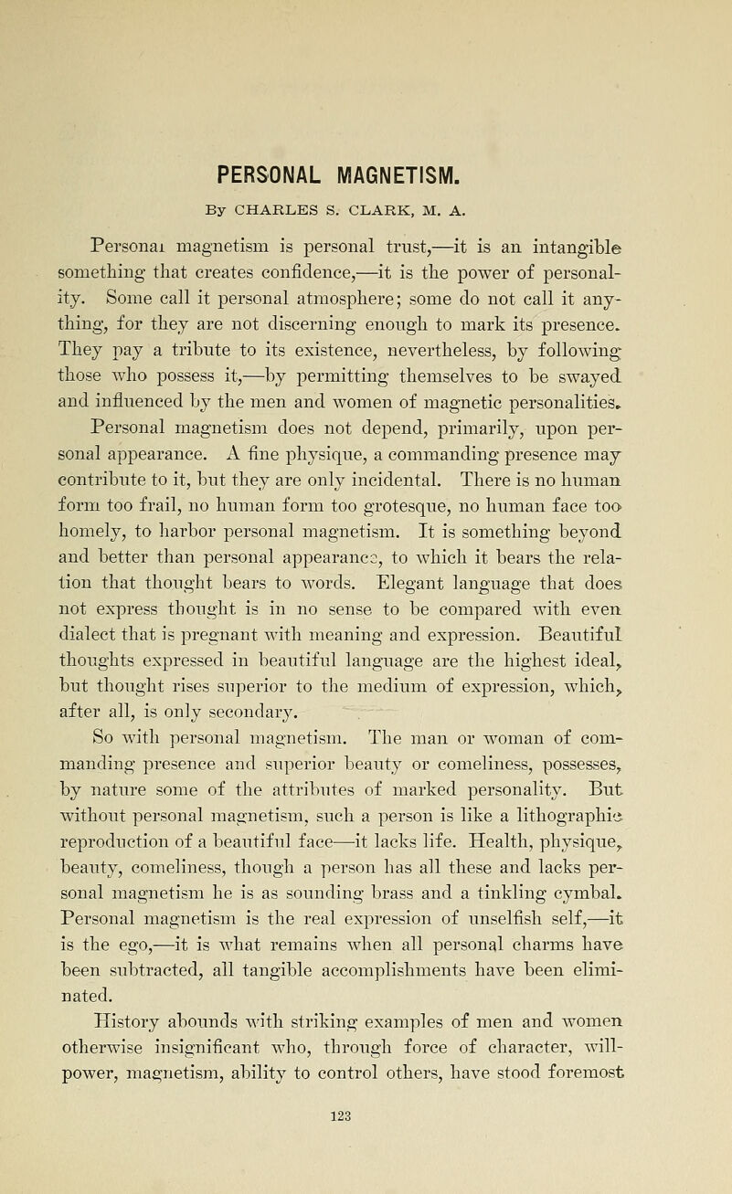 PERSONAL MAGNETISM. By CHARLES S. CLARK, M. A. Personal magnetism is personal trust,—it is an intangible something that creates confidence,—it is the power of personal- ity. Some call it personal atmosphere; some do not call it any- thing, for they are not discerning enough to mark its presence. They pay a tribute to its existence, nevertheless, by following those who possess it,—by permitting themselves to be swayed and influenced by the men and women of magnetic personalities* Personal magnetism does not depend, primarily, upon per- sonal appearance. A fine physique, a commanding presence may contribute to it, but they are only incidental. There is no human form too frail, no human form too grotesque, no human face too homely, to harbor personal magnetism. It is something beyond and better than personal appearanc2, to which it bears the rela- tion that thought bears to words. Elegant language that does not express thought is in no sense to be compared with even, dialect that is pregnant with meaning and expression. Beautiful thoughts expressed in beautiful language are the highest ideal^^ but thought rises superior to the medium of expression, which^ after all, is only secondary. So with personal magnetism. The man or woman of com- manding presence and superior beauty or comeliness, possesses, by nature some of the attributes of marked personality. But without personal magnetism, such a person is like a lithographic reproduction of a beautiful face—-it lacks life. Health, physique,, beauty, comeliness, though a person has all these and lacks per- sonal magnetism he is as sounding brass and a tinkling cymbal. Personal magnetism is the real expression of unselfish self,—it is the ego,—it is what remains when all personal charms have been subtracted, all tangible accomplishments have been elimi- nated. History abounds with striking examples of men and women otherwise insignificant who, through force of character, will- power, magnetism, ability to control others, have stood foremost